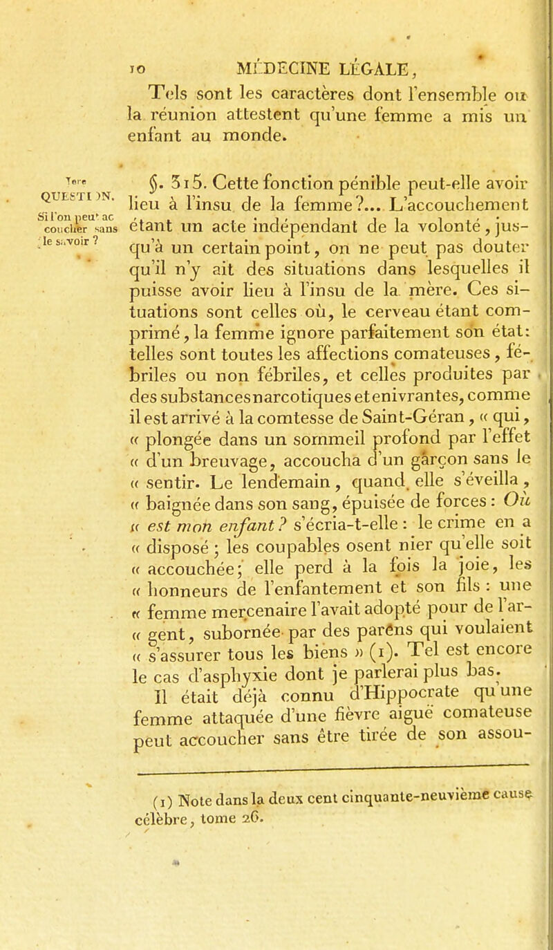 Tels sont les caractères dont Tensemble ou la réunion attestent qu'une femme a mis un enfant au monde. Tfire 5i5. Cette fonction pénible peut-elle avou^ heu a Imsu de la lemme r... L accouchement coiicUfer sans étant un acte indépendant de la volonté, jus- ;ies;.voir? ^^j'^ Certainpoîut, on ne peut pas douter qu'il n'y ait des situations dans lesquelles il puisse avoir lieu à l'insu de la mère. Ces si- tuations sont celles où, le cerveau étant com- primé, la femriie ignore parfaitement son état: telles sont toutes les affections comateuses, fé- briles ou non fébriles, et celles produites par des substances narcotiques et enivrantes, comme il est arrivé à la comtesse de Saint-Géran, « qui, (( plongée dans un sommeil profond par l'effet « d'un breuvage, accoucha d'un garçon sans le « sentir. Le lendemain, quand, elle s'éveilla , (( baignée dans son sang, épuisée de forces : Où i( est mon enfant? s'écria-t-elle : le crime en a ' • « disposé ; les coupables osent nier qu'elle soit (( accouchée; elle perd à la fois la joie, les « honneurs de l'enfantement et son fils : une « femme mercenaire l'avait adopté pour de l'ar- « gent, subornée par des parâns qui voulaient (( s'assurer tous les biens » (i). Tel est encore le cas d'asphyxie dont je parlerai plus bas. îl était déjà connu d'Hippocrate quune femme attaquée d'une fièvre aiguë comateuse peut accoucher sans être tirée de son assou- (i) Note dans la deux cent cinquante-neuvième causç- célèbre, tome 26.
