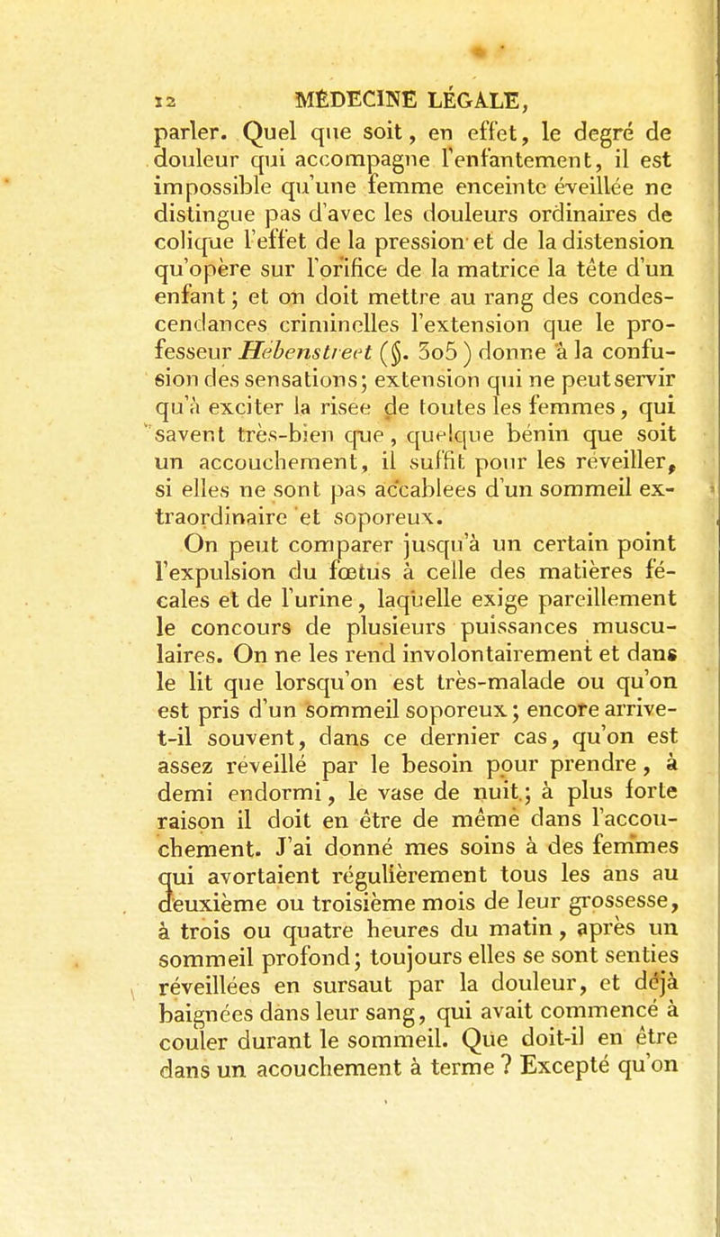 parler. Quel que soit, en effet, le degré de douleur qui accompagne Tenfantement, il est impossible qu'une femme enceinte éveillée ne distingue pas d'avec les douleurs ordinaires de colique l'effet de la pression et de la distension, qu'opère sur l'orifice de la matrice la téte d'un enfant ; et on doit mettre au rang des condes- cendances criminelles l'extension que le pro- fesseur Héhenstreet 3o5 ) donne à la confu- sion des sensations; extension qui ne peut servir qu'à exciter la risée de toutes les femmes, qui 'savent très-bien que, quelque bénin que soit un accouchement, il suffit pour les réveiller, si elles ne sont pas accablées d'un sommeil ex- traordinaire et soporeux. On peut comparer jusqu'à un certain point l'expulsion du fœtus à celle des matières fé- cales et de l'urine, laquelle exige pareillement le concours de plusieurs puissances muscu- laires. On ne les rend involontairement et dans le lit que lorsqu'on est très-malade ou qu'on est pris d'un sommeil soporeux ; encore arrive- t-il souvent, dans ce dernier cas, qu'on est assez reveillé par le besoin pour prendre, à demi endormi, le vase de nuit.; à plus forte raison il doit en être de même dans l'accou- chement. J'ai donné mes soins à des fem'mes qui avortaient régulièrement tous les ans au deuxième ou troisième mois de leur grossesse, à trois ou quatre heures du matin, après un sommeil profond; toujours elles se sont senties réveillées en sursaut par la douleur, et déjà baignées dans leur sang, qui avait commencé à couler durant le sommeil. Que doit-il en être dans un acouchement à terme ? Excepté qu'on