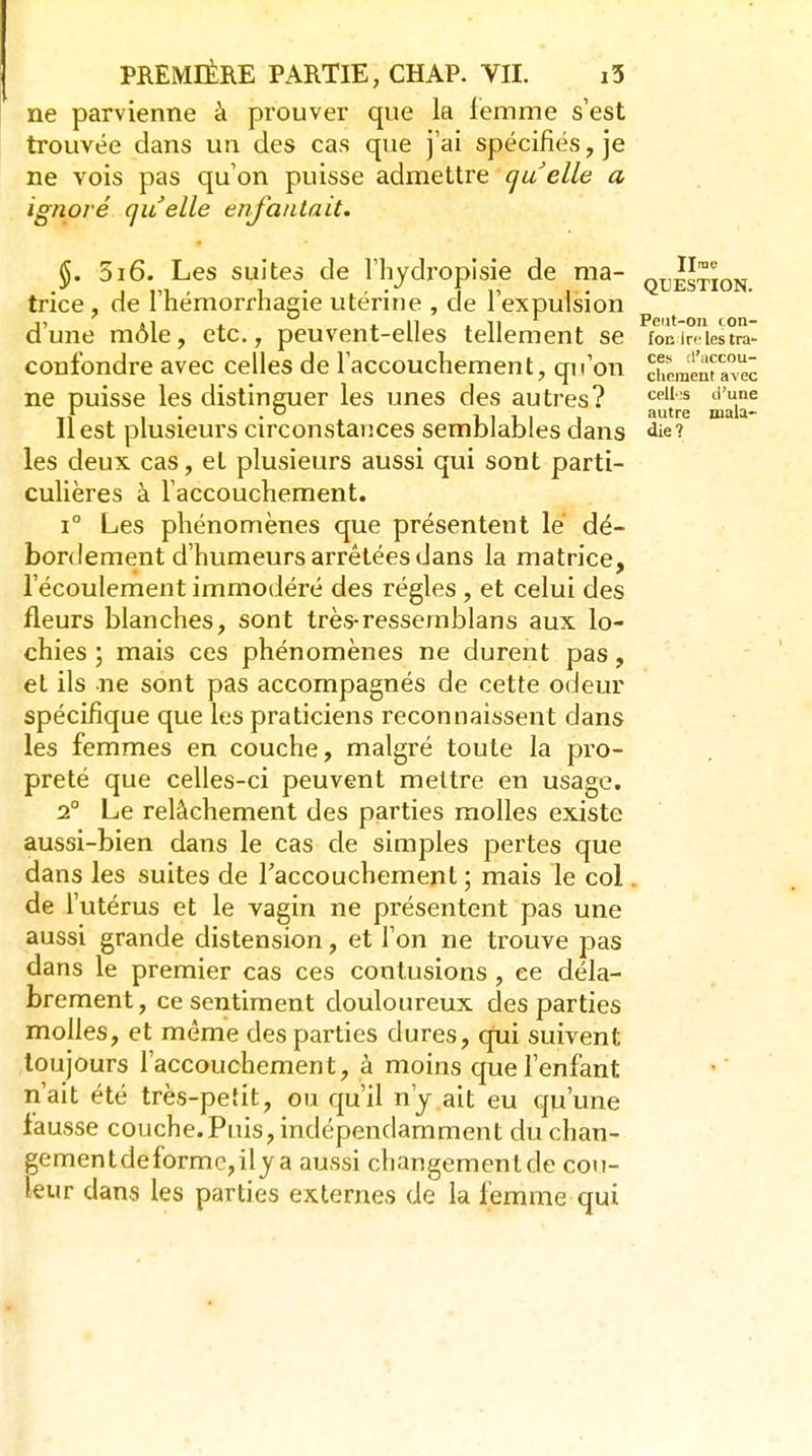 ne parvienne à prouver que la femme s'est trouvée dans un des cas que j'ai spécifiés, je ne vois pas qu'on puisse admettre quelle a ignoré quelle enfantait, 5i6. Les suites de l'hyclropisie de ma- q^^stion triée, de Tliémorrliagie utérine , de l'expulsion d'une môle, etc., peuvent-elles tellement se fonlrAestra confondre avec celles de l'accouchement, qu'on chemènf avec ne puisse les distinguer les unes des autres? '^'^ Ti 1 • • . 11111 ^^^ mala- 11 est plusieurs circonstances semblables dans «lie? les deux cas, et plusieurs aussi qui sont parti- culières à l'accouchement. 1° Les phénomènes que présentent le dé- bordement d'humeurs arrêtées dans la matrice, l'écoulement immodéré des régies , et celui des fleurs blanches, sont très-resserablans aux lo- chies \ mais ces phénomènes ne durent pas, et ils ne sont pas accompagnés de cette odeur spécifique que les praticiens reconnaissent dans les femmes en couche, malgré toute la pro- preté que celles-ci peuvent mettre en usage. 2° Le relâchement des parties molles existe aussi-bien dans le cas de simples pertes que dans les suites de Taccouchement ; mais le col. de l'utérus et le vagin ne présentent pas une aussi grande distension, et l'on ne trouve pas dans le premier cas ces contusions, ce déla- brement, ce sentiment douloureux des parties molles, et même des parties dures, qiii suivent toujours l'accouchement, à moins que l'enfant n'ait été très-pefit, ou qu'il n'y.ait eu qu'une fausse couche.Puis, indépendamment du chan- gementdeformc,ilya aussi changementde cou- leur dans les parties externes de la femme qui