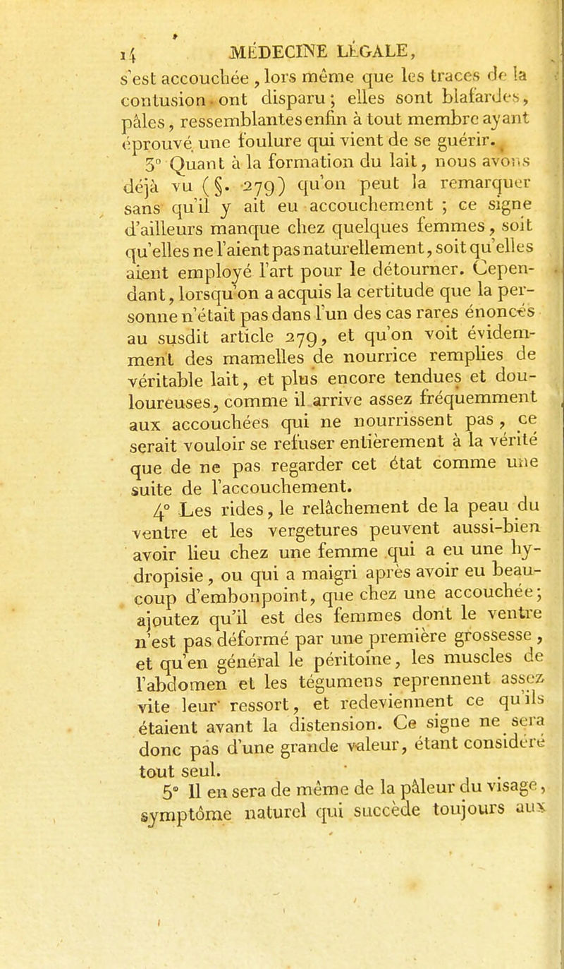 s est accouchée , lors même que les traces de !a ^ contusionfont disparu; elles sont blafardes, pâles, ressemblantes enfin à tout membre ayant éprouvé une foulure qui vient de se guérir. ^ 3 Quant à la formation du lait, nous avo^s déjà vu (§. -279) qu'on peut la remarquer sans quil y ait eu accouchement ; ce signe d'ailleurs manque chez quelques femmes, soit qu elles ne l'aient pas naturellement, soit qu'elles aient employé l'art pour le détourner. Cepen- . dant, lorsqu'on a acquis la certitude que la per- sonne n'était pas dans l'un des cas rares énoncés au susdit article 279, et qu'on voit évidem- ment des mamicUes de nourrice remplies de véritable lait, et plus encore tendues et dou- loureuses, comme il arrive assez fréquemment aux accouchées qui ne nourrissent pas, ce serait vouloir se refuser entièrement à la vérité ■ que de ne pas regarder cet état comme une suite de l'accouchement. 4° Les rides, le relâchement de la peau du ventre et les vergetures peuvent aussi-bien avoir lieu chez une femme qui a eu une hy- dropisie, ou qui a maigri après avoir eu beau- coup d'embonpoint, que chez une accouchée; ajoutez qu'il est des femmes dont le ventre n'est pas déformé par une première grossesse , et qu'en général le péritoine, les muscles de l'abdomen et les tégumens reprennent assez vite leur- ressort, et redeviennent ce qu'ils étaient avant la distension. Ce signe ne sera donc pas d'une grande valeur, étant considéré tout seul. 5» 11 en sera de même de la pâleur du visage, symptôme naturel qui succède toujours y