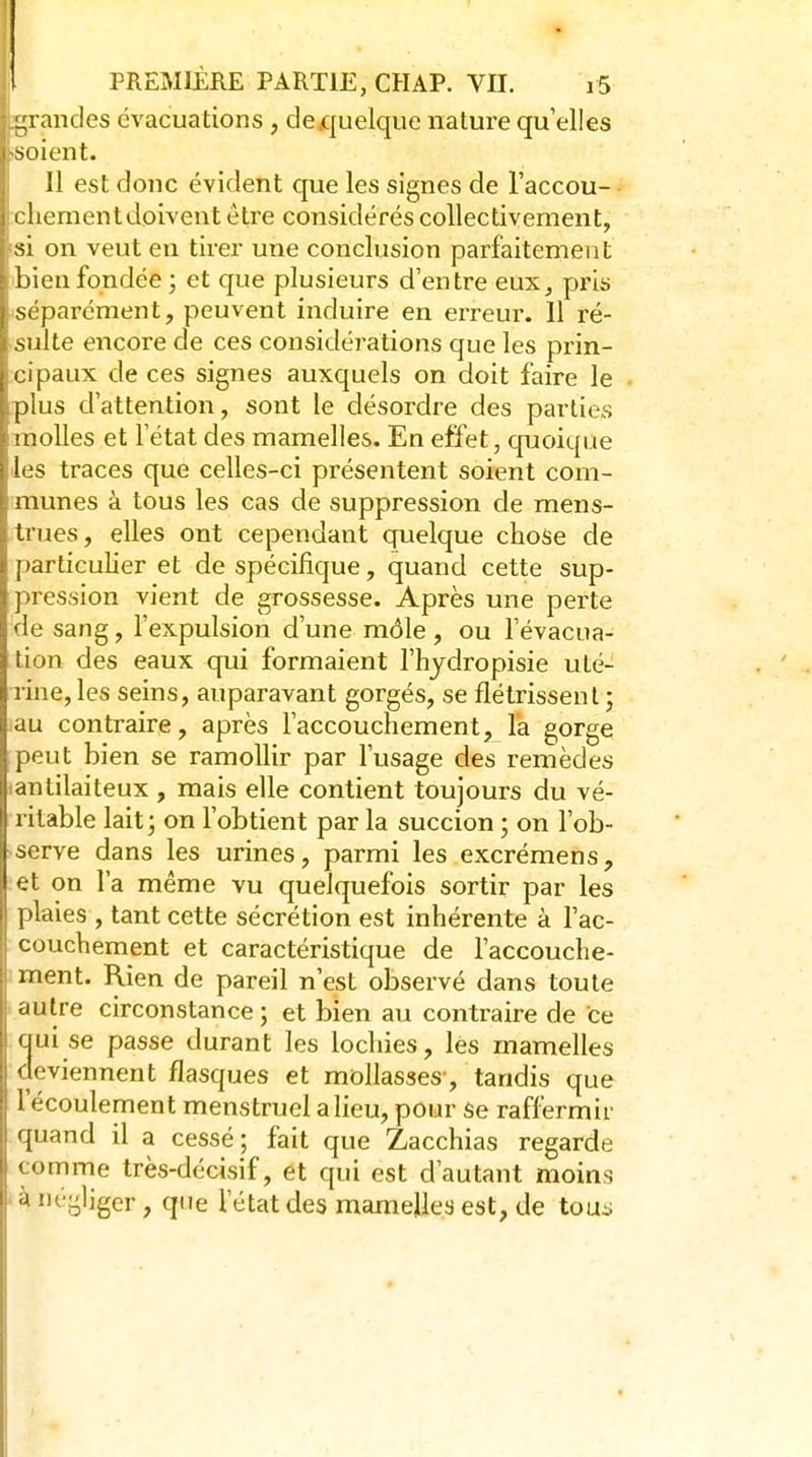 -randes évacuations , de.quelque nature qu elles , soient. Il est donc évident que les signes de l'accou- I chement doivent être considérés collectivement, isi on veut en tirer une conclusion parfaitement ibienfondée; et que plusieurs d'entre eux, pris •séparément, peuvent induire en erreur. 11 ré- sulte encore de ces considérations que les prin- cipaux de ces signes auxquels on doit faire le plus d'attention, sont le désordre des parties molles et l'état des mamelles. En effet, quoique les traces que celles-ci présentent soient com- munes à tous les cas de suppression de mens- trues, elles ont cependant quelque chose de particulier et de spécifique, quand cette sup- pression vient de grossesse. Après une perte de sang, l'expulsion d'une môle , ou l'évacua- tion des eaux qui formaient l'hjdropisie uté- rine, les seins, auparavant gorgés, se flétrissent ; au contraire, après l'accouchement, la gorge peut bien se ramollir par l'usage des remèdes (antilaiteux , mais elle contient toujours du vé- ritable lait; on l'obtient par la succion ; on l'ob- serve dans les urines, parmi les excrémens, et on l'a même vu quelquefois sortir par les plaies , tant cette sécrétion est inhérente à Tac- couchement et caractéristique de l'accouche- ment. Rien de pareil n'est observé dans toute autre circonstance ; et bien au contraire de ce cjui se passe durant les lochies, les mamelles deviennent flasques et mollasses-, tandis que l'écoulement menstruel a lieu, pour Se raffermir quand il a cessé ; fait que Zacchias regarde comme très-décisif, et qui est d'autant moins ' à négliger , que l'état des mameUes est, de toas