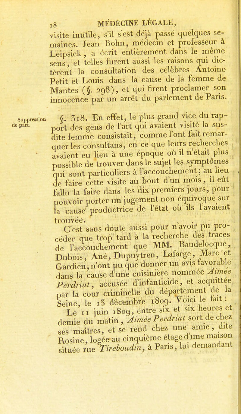 visite inutile, s'il s'est déjà passé quelques se- maines. Jean Bohn, médecin et professeur à Leipsick, a écrit entièrement dans le rnême sens et telles furent aussi les raisons qui dic- tèrent la consultation des célèbres Antoine Petit et Louis dans la cause de la femme de Mantes ($. 298), et qui firent proclamer son innocence par un arrêt du parlement de Pans. sappressiou §. 3i8. En effet, le plus grand vice du rap- dc part. gçjjg (Je l'art qui avaient visité la sus- dite femme consistait, comme l'ont fait remar- quer les consultans, en ce que leurs rechercljes avaient eu lieu à une époque où il n était plus possible de trouver dans le sujet les symptômes qui sont particuliers à l'accouchement; au lieu de faire cette visite au bout d'un mois, il eût fallu la faire dans les dix premiers jours, pour ' pouvoir porter un jugement non équivoque sur la cause productrice de l'état où ils lavaient trouvée. C'est sans doute aussi pour n avoir pu pro- céder que trop tard à la recherche des traces de l'accouchement que MM. Baudelocque, Dubois, Ané,Dupuytren, Laiarge, Marc et Gardien,n'ont pu que donner un av^s favorable dans la cause d'une cuisinière nommée Aimee Pérdriat, accusée d'infanticide, et acquittée par la cour criminelle du département de la Seine, le i5 décembre 1809. Voici le tait: Le II juin 1809, entre six et six heures et demie du matin, Aimée Perdnai sort de chez ses maîtres, et se rend chez une amie, dite Rosine, logée au cinquième étaged une maison située rue \irehoudm, à Paris, lui demandant