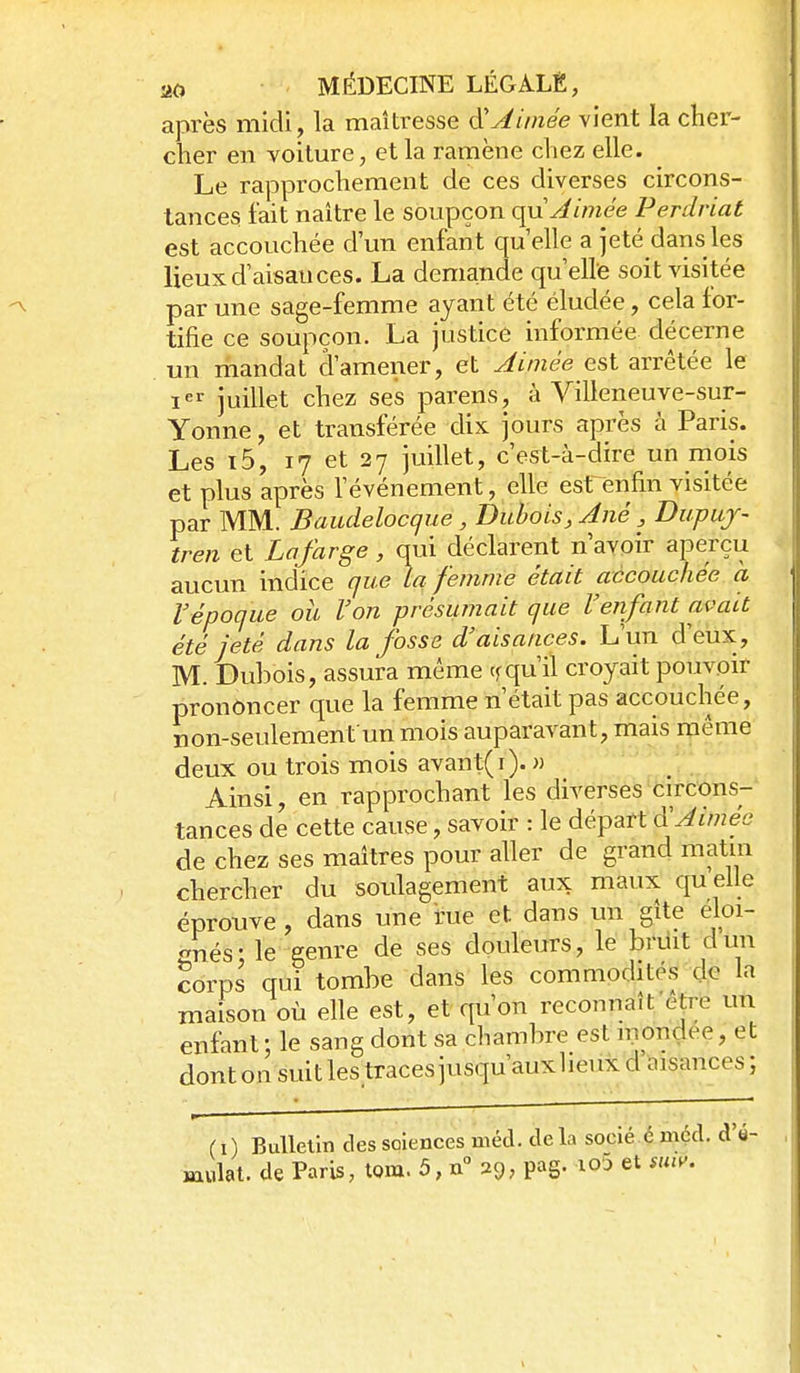après midi, la maîtresse ^Aimée vient la cher- cher en voiture, et la ramène chez elle. Le rapprochement de ces diverses circons- tances fait naître le soupçon o^n Aimée Perdriat est accouchée d'un enfant qu elle a jeté dans les lieux d'aisances. La demande qu'elle soit visitée par une sage-femme ayant été éludée, cela for- tifie ce soupçon. La justice informée décerne . un mandat d'amener, et Aimée est arrêtée le I juillet chez ses parens, à Villeneuve-sur- Yonne, et transférée dix jours après à Paris. Les i5, 17 et 27 juillet, c'est-à-diré un rnois et plus après l'événement, elle est enfin visitée par MM. Baudelocqne, Dubois, Ané, Dupuj- tren et Lafarge, qui déclarent n'avoir aperçu aucun indice que La femme était accouchée a l'époque ou l'on présumait que l'enfant avait été jeté dans la fosse d'aisances. L'un d'eux , M. Dubois, assura même qu'il croyait pouvoir prononcer que la femme n'était pas accouchée, non-seulement un mois auparavant, mais même deux ou trois mois avant(i). » Ainsi, en rapprochant les diverses circons- tances de cette cause, savoir : le départ Ô:Aimée de chez ses maîtres pour aller de grand matin chercher du soulagement aux maux quelle éprouve, dans une rue et dans un gîte éloi- gnés; le genre de ses douleurs, le briiit dun corps qui tombe dans les commodités de la maison où elle est, et qu'on reconnaît être un enfant; le sang dont sa chambre est mondée, et dont on suit les.traces jusqu'auxheux d ïnsances ; (i) Bulletin dessoiences méd. delà socié émçd. d'é-