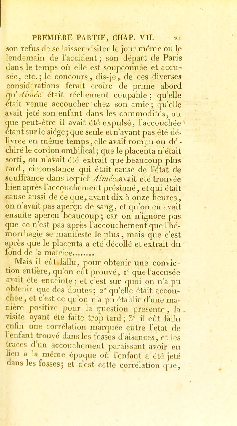 son refus de se laisser visiter le jour même ou le lendemain de l'accident ; son départ de Paris dans le temps où elle est soupçonnée et accu- sée, etc.; le concours, dis-je, de ces diverses considérations ferait croire de pi^ime abord quyJimée était réellement coupable ; qu'elle était venue accoucher chez son amie; qu'elle avait jeté son enfant clans les commodités, ou que peut-être il avait été expulsé, l'accouchée étant sur le siège; que seule etn'ajant pas été dé- livrée en même temps, elle avait rompu ou dé- chiré le cordon ombilical; que le placenta n'était sorti, ou n'avait été extrait que beaucoup plus tard, circonstance qui était cause de l'état de souffrance dans lequel .-^/>72ee avait été trouvée bien après l'accouchement présumé, et qui était cause aussi de ce que, avant dix à onze heures, on n'avait pas aperçu de sang, et qu'on en avait ensuite aperçu beaucoup ; car on n'ignore pas que ce n'est pas après l'accouchement que l'hé- morrhagie se manifeste le plus, mais que c'est après que le placenta a été décollé et extrait du fond de la matrice Mais il eût fallu, pour obtenir une convic- tion entière, qu'on eût prouvé, i que l'accusée avait été enceinte ; et c'est sur quoi on n'a pu obtenir que des doutes; 2 qu'elle était accou- chée , et c'est ce qu'on n'a pu établir d'une ma- nière positive pour la question présente , la visite ayant été faite trop tard; 5 il eût fallu enfin une corrélation marquée entre l'état de l'enfant trouvé dans les fosses d'aisances, et les traces d'un accouchement paraissant avoir eu lieu à la même époque où l'enfant a été jeté dans les fosses; et c'est celte corrélation que,