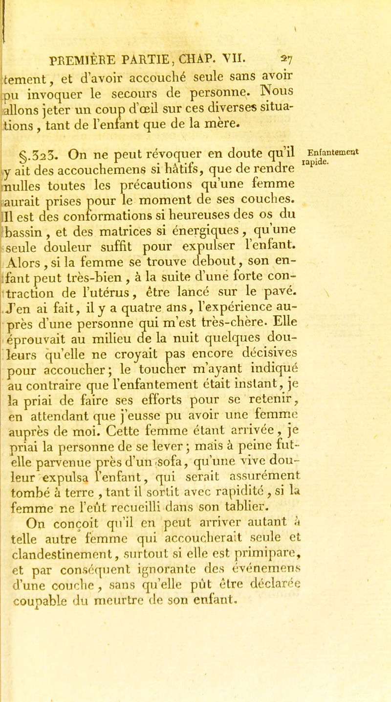 tement, et d'avoir accouché seule sans avoir pu invoquer le secours de personne. Nous allons jeter un coup d œil sur ces diverses situa- lions , tant de lenfant que de la mère. §.52 5. On ne peut révoquer en doute qu'il Enfantement y ait des accouchemens si hâtifs, que de rendre ^' nulles toutes les précautions qu'une femme aurait prises pour le moment de ses couches. 11 est des conformations si heureuses des os du bassin, et des matrices si énergiques, qu'une seule douleur suffit pour expulser l'enfant. Alors , si la femme se trouve debout, son en- fant peut très-bien , à la suite d'une forte con- 1 traction de l'utérus, être lancé sur le pavé. .J'en ai fait, il y a quatre ans, l'expérience au- près d'une personne qui m'est très-chère. Elle éprouvait au milieu de la nuit quelques dou- leurs qu'elle ne croyait pas encore décisives pour accoucher; le toucher m'ayant indiqué au contraire que l'enfantement était instant, je la priai de faire ses efforts pour se retenir, en attendant que j'eusse pu avoir une femme auprès de moi. Cette femme étant arrivée, je priai la personne de se lever ; mais à peine fut- elle parvenue près d'un -sofa, qu'une vive dou- leur «xpulsa lenfant, qui serait assurément tombé à terre , tant il sortit avec rapidité , si la femme ne l'eût recueilli dans son tabher. On conçoit qu'il en peut arriver autant à telle autre femme qui accoucherait seule et clandestinement, surtout si elle est primipare, et par conséquent ignorante des événemens d'une couche, sans qu'elle pût être déclarée coupable du meurtre de son enfant.