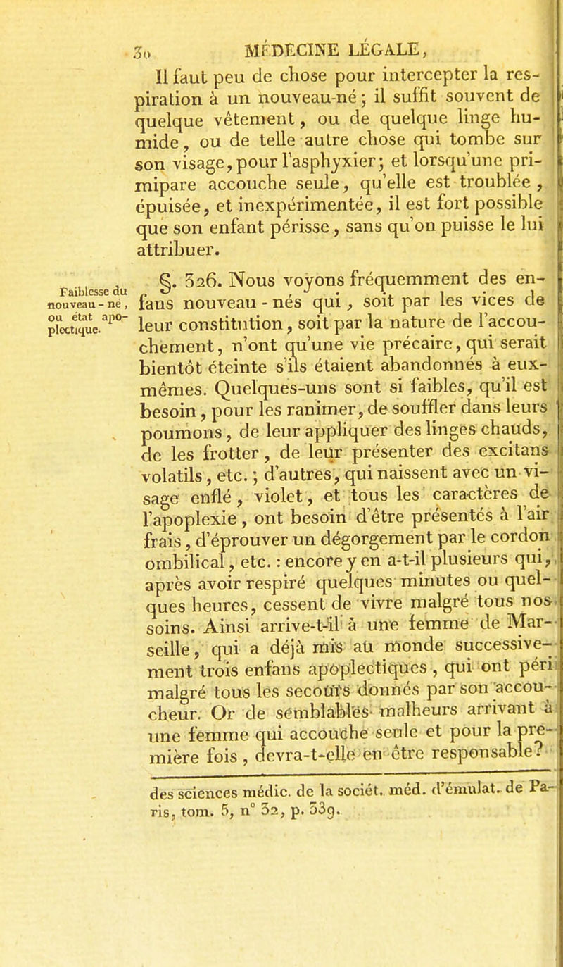 Il faut peu de chose pour intercepter la res- piration à un nouveau-né ; il suffit souvent de quelque vêtement, ou de quelque linge hu- mide, ou de telle autre chose qui tombe sur son visage,pour lasphyxier; et lorsqu'une pri- mipare accouche seule, qu'elle est troublée , . épuisée, et inexpérimentée, il est fort possible ' que son enfant périsse, sans qu'on puisse le lui attribuer. ^. 326. Nous voyons fréquemment des en- Faiblesse du _ O , • l • 1 nouveau-né, faus nouvcau - nes qui;, soit par les vices de proct1îîe.''^'°' leur constitution, soit par la nature de l'accou- chement, n'ont qu'une vie précaire, qui serait bientôt éteinte s'ils étaient abandonnés à eux- mêmes. Quelques-uns sont si faibles, qu'il est besoin, pour les ranimer, de souffler dans leurs . poumons, de leur apphquer des ling&s chauds, de les frotter, de leur présenter des excitans volatils, etc. ; d'autres, qui naissent avec un vi- sage enflé, violet, et tous les caractères de l'apoplexie, ont besoin d'être présentés à l'air frais, d'éprouver un dégorgement par le cordon ombihcal, etc. : encore y en a-t-il plusieurs qui, après avoir respiré quelques minutes ou quel- ques heures, cessent de vivre malgré tous nos soins. Ainsi arrive-t-il'à une femme de Mar- seille, qui a déjà rflis aû monde successive- ment trois enfans apoplectiqûes , qui ont péri malgré tous les secoùtS donnés par son accou- cheur. Or de sérablablëS- malheurs arrivant à une femme qui accouche seule et pour la pre- mière fois, devra-t-elle^en être responsable?' des sciences médic. de la sociét. méd. d'émulat. de Pa-