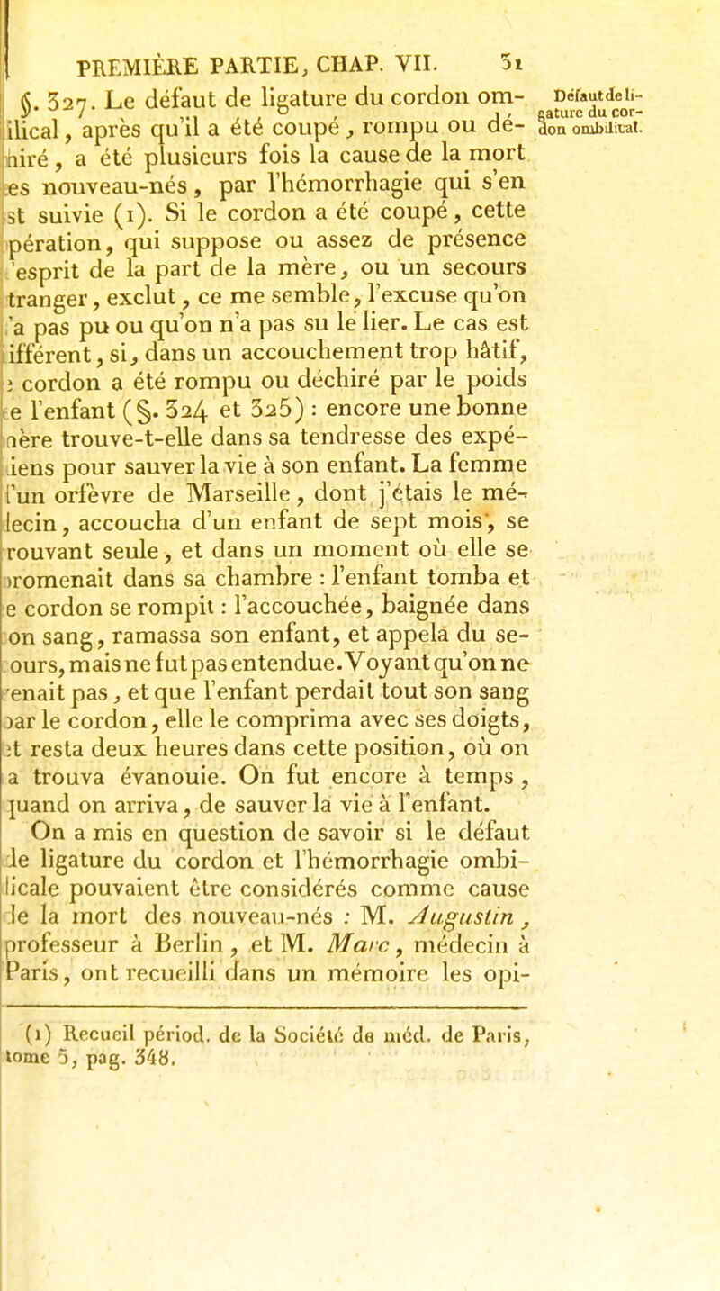 L52n. Le défaut de lieature du cordon om- Défautdeii- ilical, après qu il a ete coupe ^ rompu ou de- doa ombditai. iré, a été plusieurs fois la cause de la mort s nouveau-nés, par Vhémorrhagie qui s'en st suivie (i). Si le cordon a été coupé, cette pération, qui suppose ou assez de présence esprit de la part de la mère ^ ou un secours tranger, exclut, ce me semble, l'excuse qu'on 'a pas pu ou qu'on n'a pas su le lier. Le cas est ifférent, si^, dans un accouchement trop hâtif, ; cordon a été rompu ou déchiré par le poids e l'enfant (§. 624 et 325) : encore une bonne dhre trouve-t-elle dans sa tendresse des expé- iens pour sauver la vie à son enfant. La femme i'un orfèvre de Marseille, dont j'étais le mé-^ lecin, accoucha d'un enfant de sept mois, se rouvant seule > et dans un moment 011 elle se :)romenait dans sa chambre : l'enfant tomba et e cordon se rompit : l'accouchée, baignée dans on sang, ramassa son enfant, et appela du se- ours, mais ne fut pas entendue. Voyant qu'on ne 'enait pas, et que l'enfant perdait tout son sang )ar le cordon, elle le comprima avec ses doigts, it resta deux heures dans cette position, 011 on a trouva évanouie. On fut encore à temps, ]uand on arriva, de sauver la vie à l'enfant. On a mis en question de savoir si le défaut de ligature du cordon et l'hémorrhagie ombi- licale pouvaient être considérés comme cause ;le la mort des nouveau-nés ; M. yduguslin , professeur à Berh'n , et M. Marc, médecin à Paris, ont recueilli dans un mémoire les opi- (1) Recueil périod. de la Société de mcd. de Paris, tome 5, pag. 348.
