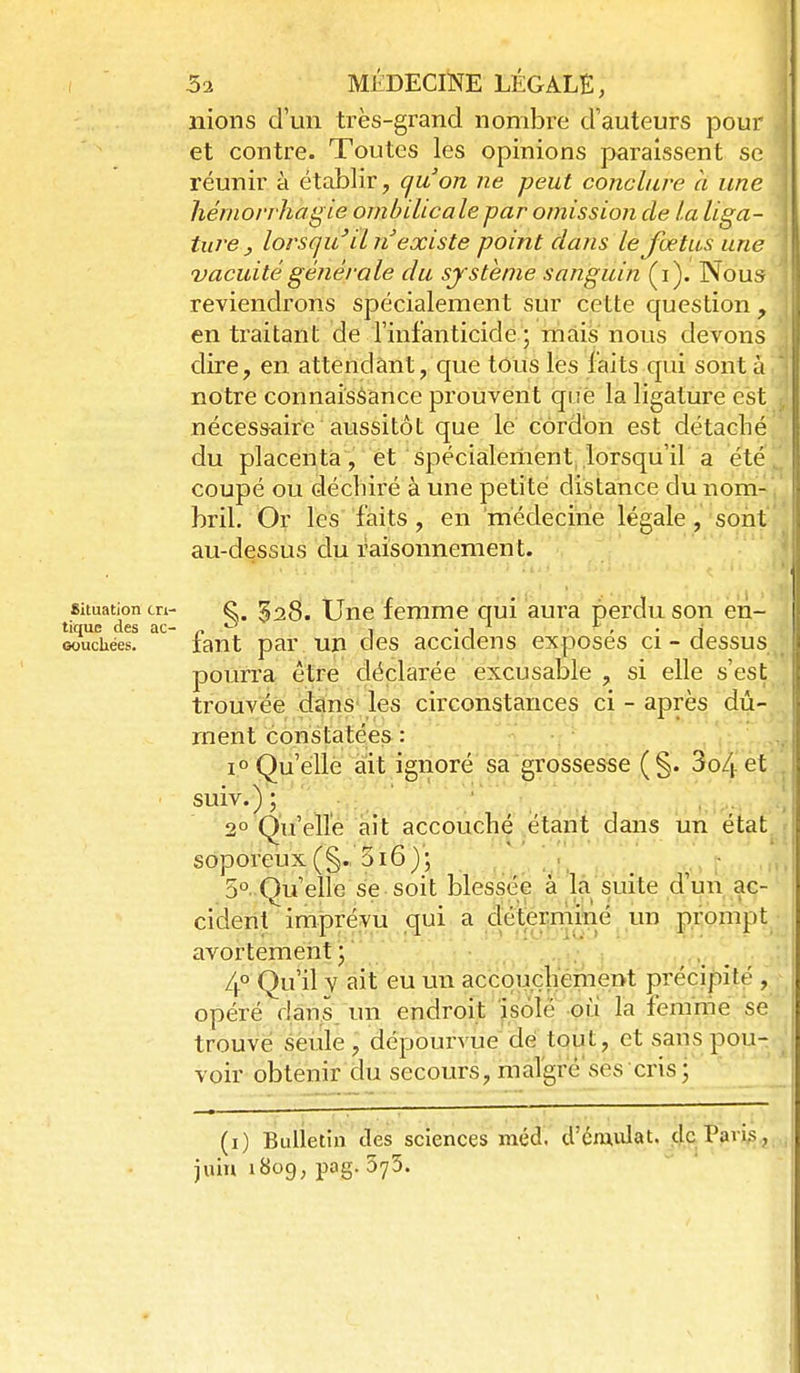 nions d'un très-grand nombre d'auteurs pour et contre. Toutes les opinions paraissent se réunir à établir, qu'on ne peut conclure à une hémorrhagie ombilicale par omissioji de la liga- ture ^ lorsqu' il n existe point dans le foetus une vacuité générale du système sanguin (i). Nous ' reviendrons spécialement sur cette question , en traitant de l'infanticide ; mais nous devons dire, en attendant, que tous ks faits qui sont à * notre connaisèance prouvent que la ligature est j nécessaire aussitôt que le cordon est détaché ' du placenta, et spécialement, lorsqu'il a été,^ coupé ou déchiré à une petite distance du nom-,' bril. Or les faits, en médecirie légale, sont au-dessus du raisonnement. Bituation en- ^. 528. Une femme qui aura perdu son en- tique des ac- „ ^ 1 . 1 ^ ^ , . f Gouchées. tant par un des accidens exposes ci - dessus pourra être déclarée excusable , si elle s'est trouvée dans les circonstances ci - après dû- ment constatées : 1° Qu'elle ait ignoré sa grossesse (§. 3o4et . ■ suiv.); 2° Qu'elle ait accouché étant dans un état soporeux (§.. 3i6); 5° Quelle se soit blessée à la suite d'uiî ac- cident imprévu qui a clétemîmé un prompt avortementj -•oi'-.. 4° Qu'il y ait eu un accqiaçhément préci|f)ité , opéré dans, un endroit isolé où la femme se trouvé seule, dépourvue dé tout, et saris pou- voir obtenir du secours, margré'sès cris; (i) Bulletin des sciences méd. d'éaudat. de Paris, juin 1809, pag. 573.