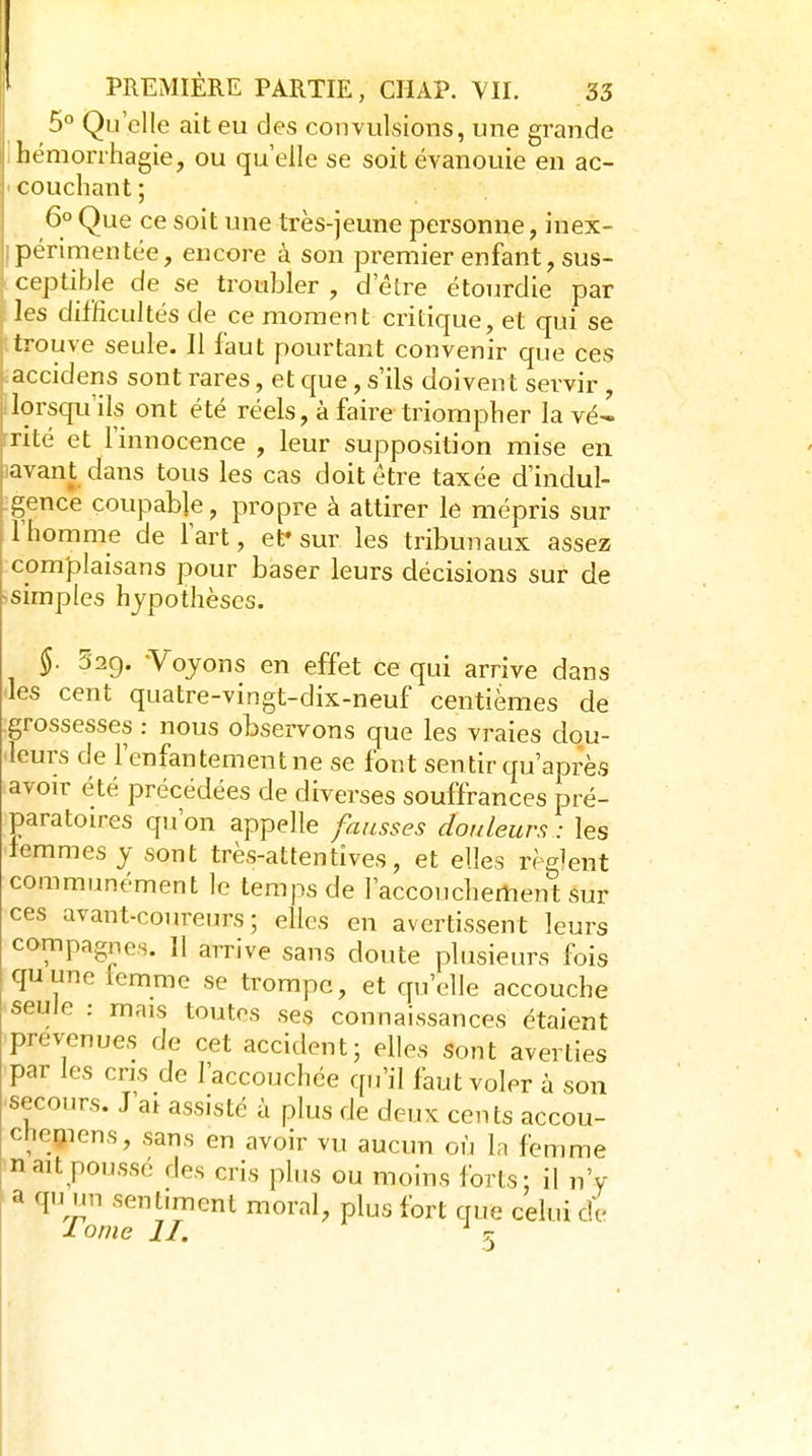 5° Qu'elle ait eu des convulsions, une grande hémonhagie, ou qu elle se soit évanouie en ac- couchant ; 6° Que ce soit une très-jeune personne, inex- périmentée, encore à son premier enfant, sus- ceptible de se troubler , d'être étourdie par les difficultés de ce moment critique, et qui se trouve seule. Il faut pourtant convenir que ces accidens sont rares, et que, s'ils doivent servir , lorsqu'ils ont été réels, à faire triompher la vé^ nté et l'innocence , leur supposition mise en avant dans tous les cas doit être taxée d'indul- gence coupable, propre à attirer le mépris sur 1 homme de l'art, ef sur les tribunaux assez complaisans pour baser leurs décisions sur de simples hypothèses. §. 529. -Voyons en effet ce qui arrive dans les cent quatre-vingt-dix-neuf centièmes de grossesses : nous observons que les vraies dou- leurs de l'enfantement ne se font sentir qu'après avoir été précédées de diverses souffrances pré- paratoires qu'on appelle fausses douleurs : les femmes y sont très-attentives, et elles règlent communément le temps de l'accouchertient sur ces avant-coureurs; elles en avertissent leurs compagnes. 11 arrive sans doute plusieurs fois quune Icmme se trompe, et qu'elle accouche seule : mais toutes ses connaissances étaient prévenues de cet accident; elles sont averties par les cris de l'accouchée qu'il faut voler à son secours. J'at assisté à plus de deux cents accou- cheçiens, sans en avoir vu aucun où la femme naît poussé des cris plus ou moins forts: il n'y a qu un sentiment moral, plus fort que celui de ji orne II. ^ 5