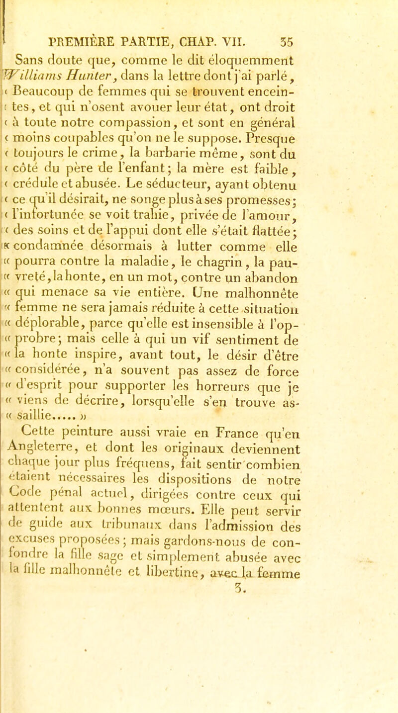 Sans doute que, comme le dit éloquemment Williams Hanter, dans la lettre dont j'ai parlé, < Beaucoup de femmes qui se trouvent encein- t tes, et qui n'osent avouer leur état, ont droit ( à toute notre compassion, et sont en général ( moins coupables qu'on ne le suppose. Presque ( toujours le crime, la barbarie même, sont du ( côté du père de l'enfant; la mère est faible, ( crédule et abusée. Le séducteur, ayant obtenu c ce qu'il désirait, ne songe plus à ses promesses; < l'intortunée se voit trahie, privée de l'amour, <■ des soins et de Tappui dont elle s'était flattée; K condamnée désormais à lutter comme elle (( pourra contre la maladie, le chagrin, la pau- {( vreté, la honte, en un mot, contre un abandon « qui menace sa vie entière. Une malhonnête « femme ne sera jamais réduite à cette situation « déplorable, parce qu'elle est insensible à l'op- <f probre; mais celle à qui un vif sentiment de «la honte inspire, avant tout, le désir d'être ((considérée, n'a souvent pas assez de force V d'esprit pour supporter les horreurs que je ((viens de décrire, lorsqu'elle s'en trouve as- (( saillie )j Cette peinture aussi vraie en France qu'en Angleterre, et dont les originaux deviennent chaque jour plus fréquens, fait sentir combien étaient nécessaires les dispositions de notre Code pénal actuel, dirigées contre ceux qui attentent aux bonnes mœurs. Elle peut servir de guide aux tribunaux dans l'admission des excuses pronosées ; mais gardons-nous de con- fondre la fille sage et simplement abusée avec la fille malhonnête et libertine, aveala femme 3.