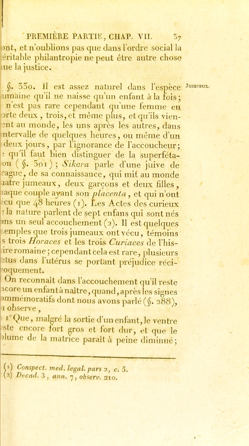i)rit, et n'oublions pas que dans l'ordre social la téritable philantropie ne peut être autre chose lue la justice. §. 53o. il est assez naturel dans l'espèce Jumeaux, iimaine qu'il ne naisse qu'un enfant à la lois j n'est pas rare cependant qu'une femme en n-lc deux, trois, et même plus, et qu'ils vien- 3nt au monde, les uns après les auti^es, dans ntervalle de quelques heures, ou même d'un deux jours, par l'ignorance de l'accoucheur; ; qu'il faut bien distinguer de la superféta- on ( 5oi); Sikora parle d'une juive de :aguc, de sa connaissance, qui mit au monde latre jumeaux, deux garçons et deux filles, laque couple ajant son placenta, et qui n'ont •eu que 48 heures (i). Les Actes des curieux ; la nature parlent de sept enfans qui sont nés uns un seul accouchement (2). Il est quelques  -emples que trois jumeaux ont vécu, témoins s trois Horaces et les trois Curiaces de l'his- ire romaine ; cependant cela est rare, plusieurs 3tus dans l'utérus se portant préjudice réci- ■oquement. On reconnaît dans l'accouchement qu'il reste 1 core un enfan t à naître, quand, après les sign es )mmémoratifs dont nous avons parlé ($. 288), 1 observe, i''Que, malgré la sortie d'un enfant, le ventre ste encore fort gros et fort dur, et que le )lume de la matrice paraît à peine diminué; ,1) Conspect. med. légal, pars 2, c. 5.