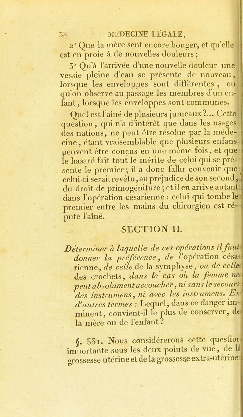 2 Que la mère sent encore bouger, et qu'elle est en proie à de nouvelles douleurs; 5 Qu'à l'arrivée d'une nouvelle douleur une i vessie pleine d'eau se présente de nouveau, lorsque les enveloppes sont différentes , oU: qu'on observe au passage les membres d'un en- tant, lorsque les enveloppes sont communes. Quel est l'aîné de plusieurs jumeaux?... Cette question, qui n'a d'intérêt que dans les usages ' des nations, ne peut être résolue par la méde-• cine, étant vraisemblable que plusieurs enfans) peuvent être conçus en une même fois, et que; le hasard fait tout le mérite de celui qui se pré- • sente le premier ; il a donc fallu convenir que celui-ci seraitrevêtu,au préjudice de son second, \ du droit de primogéniture ; et il en an^ive autant I dans l'opération césarienne : celui qui tombe le premier entre les mains du chirurgien est ré- puté l'ainé. SECTION II. Déter?niner a laquelle de ces opérations il faut donner la préférence, de /'opération césa- rienne, de celle de la symphyse^ ou de celle des crochets, dans le cas oit la femme nea peut absolument accoucher j ni sans le secours des instrumens, ni avec les instrumens. En d'autres termes : Lequel, dans ce danger imt minent, convient-il le plus de conserver, d€ la mère ou de l'enfant? §. 551. Nous considérerons cette questiori im|)ortante sous les deux points de vue, de U grossesse utérine et de la grossesse extra-utérineï I