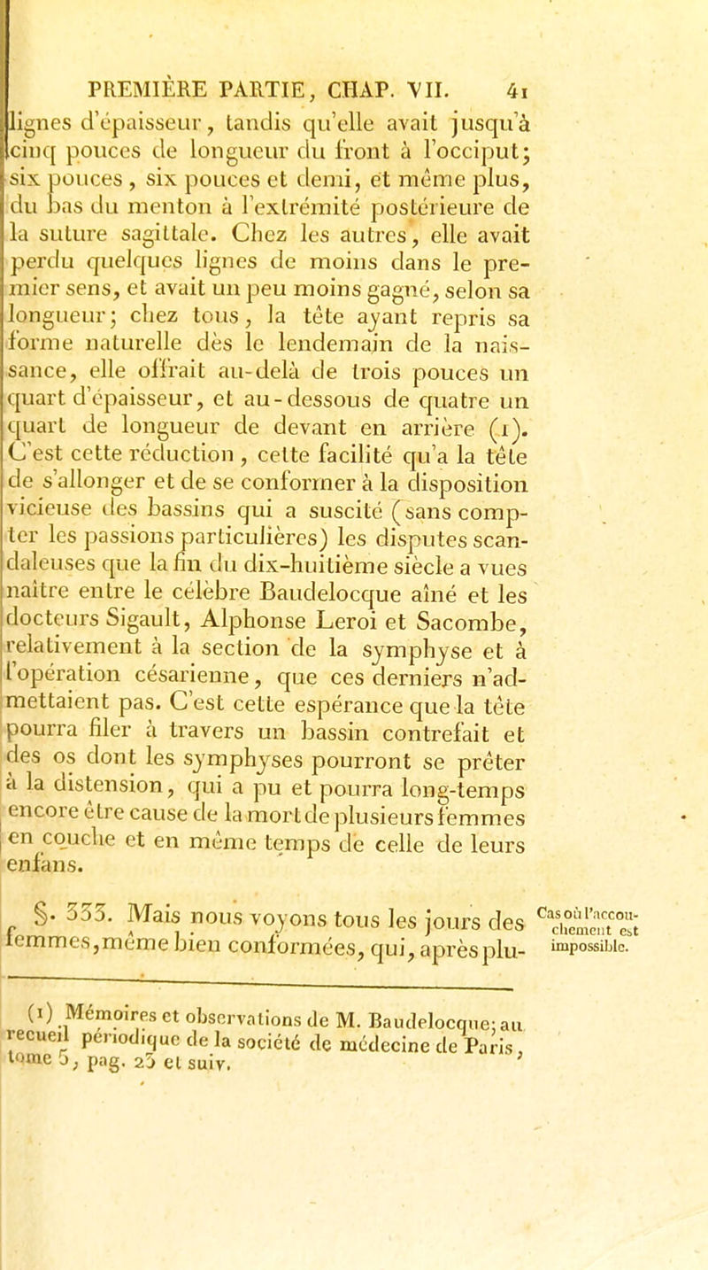 lignes dY'paisseur, tandis qu'elle avait jusqu'à cinq pouces de longueur du Iront à l'occiput; six pouces , six pouces et demi, et même plus, du bas du menton à l'extrémité postérieure de la suture sagittale. Chez les autres, elle avait perdu quelques lignes de moins dans le pre- mier sens, et avait un peu moins gagné, selon sa longueur; chez tous, la tête aj^ant repris sa forme naturelle dès le lendemain de la nais- sance, elle offrait au-delà de trois pouces un quart d'épaisseur, et au-dessous de quatre un quart de longueur de devant en arrière (i). C'est cette réduction , celte facilité qu'a la tête de s'allonger et de se conformer à la disposition vicieuse ties bassins qui a suscité (sans comp- ter les passions particulières) les disputes scan- daleuses que la fin du dix-huitième siècle a vues naître entre le célèbre Baudelocque aîné et les docteurs Sigault, Alphonse Leroi et Sacombe, relativement à la section de la symphyse et à l'opération césarienne, que ces derniers n'ad- mettaient pas. C'est cette espérance que la tête pourra filer à travers un bassin contrefait et des os dont les symphyses pourront se prêter à la distension, qui a pu et pourra long-temps encore être cause de la mort de plusieurs femmes en cojjche et en même temps de celle de leurs enfans. §. 355. Mais nous voyons tous les jours des ^Snt e; lemmes,même bien conformées, qui, après plu- »«possibio. (0 Mémoires et observations de M. Baudelocque: an recueil penodicjuc de la société de médecine de Paris, iQme 5; pag. 25 et suiv.