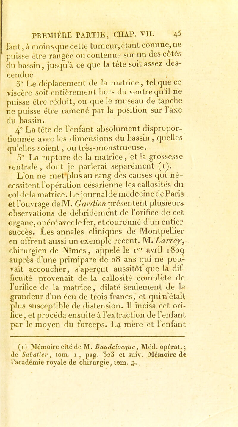 fant, à moins que cette tumeur, étant connue, ne puisse cire rangée ou contenue sur un des côtés du bassin, jusqu a ce que la téte soit assez des- cendue. 3 Le déplacement de la matrice, tel que ce viscère soit entièrement Lors du ventre qu'il ne puisse être réduit, ou que le museau de tanche ne puisse être ramené par la position sur l'axe du Dassin. 4° La tête de l'enfant absolument dispropor- tionnée avec les dimensions (!u bassin , quelles qu'elles soient, ou très-monstrueuse. 5° La rupture de la matrice, et la grossesse ventrale, dont je parlerai séparément (i). L'on ne mefplusau rang des causes qui né- cessitent l'opération césarienne les callosités du col delà matrice. Le journalde médecine de Paris et l'ouvrage de M. Gardien présentent plusieurs obser\ations de débridement de l'orifice de cet organe, opéréaveclefer, etcouronné d'un entier succès. Les annales cliniques de Montpellier en offrent aussi un exemple récent. M. Larrej, chirurgien de Nîmes, appelé le i^'' avril i8og auprès d'une primipare de 28 ans qui ne pou- vait accoucher, s'aperçut aussitôt que la dif- ficulté provenait de la callosité complète de l'orifice de la matrice, dilaté seulement de la grandeur d'un écu de trois francs, et qui n'était plus susceptible de distension. Il incisa cet ori- fice, et procéda ensuite à l'extraction de l'enfant par le moyen du forceps. La mère et l'enfant (i ) Mémoire ctté de M. Baudelocque, Méd. opérât. ; de Sabatier, tom. 1, pag. SaS et suiv. Mémoire de