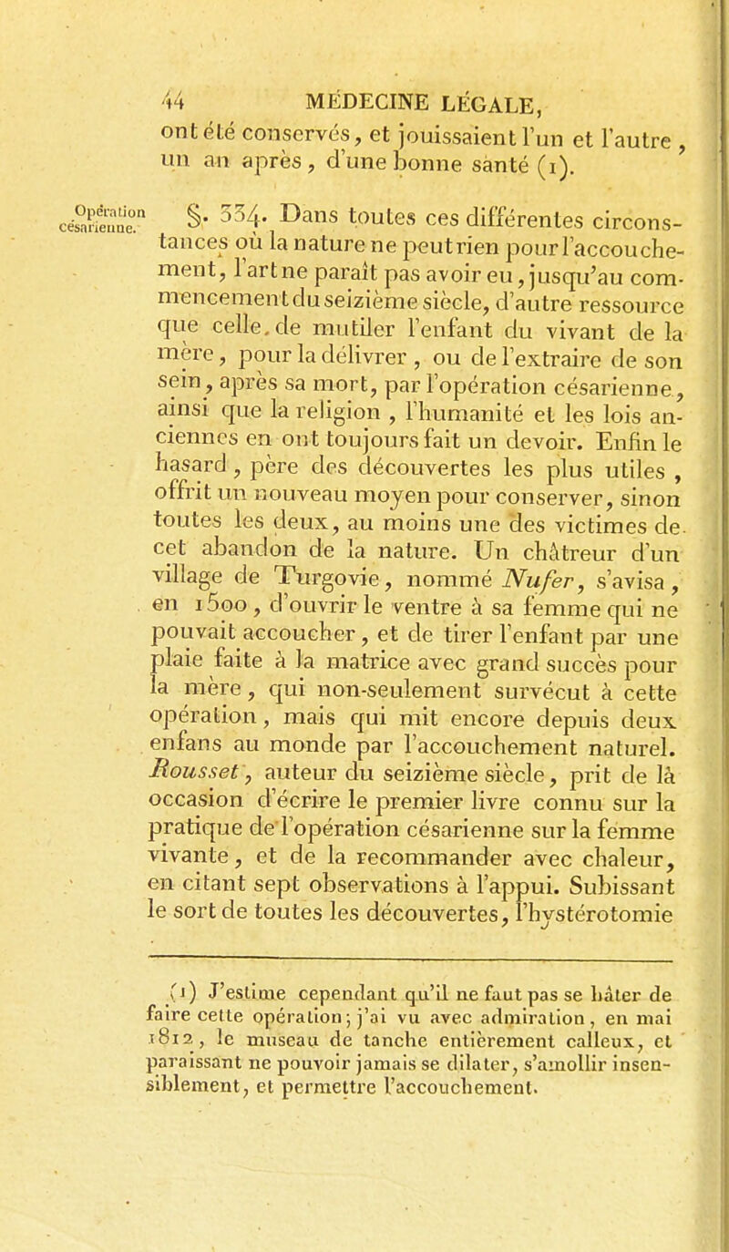 ont été conservés, et jouissaient l'un et l'autre , un an après, d'une bonne santé (i). cés^Sne ^^^^ *^^tes ces différentes circons- tances où la nature ne iDeutrien pour l'accouche- ment, l'art ne paraît pas avoir eu, jusqu'au com- mencement du seizième siècle, d'autre ressource que celle.de mutiler l'enfant du vivant de la mère, pour la délivrer , ou de l'extraire de son sem , après sa mort, par l'opération césarienne, ainsi que la religion , l'humanité et les lois an- ciennes en ont toujours fait un devoir. Enfin le hasard, père des découvertes les plus utiles , offrit un nouveau moyen pour conserver, sinon toutes les deux, au moins une des victimes de. cet abandon de la nature. Un chàtreur d'un village de Turgovie, nommé Nu fer, s'avisa, en i5oo, d'ouvrir le ventre à sa femme qui ne pouvait accoucher, et de tirer l'enfant par une plaie faite à la matrice avec grand succès pour la mère, qui non-seulement survécut à cette opération, mais qui mit encore depuis deux enfans au monde par l'accouchement naturel. Mous set, auteur du seizième siècle, prit de là occasion d'écrire le premier livre connu sur la pratique de l'opération césarienne sur la femme vivante, et de la recommander avec chaleur, en citant sept observations à l'appui. Subissant le sort de toutes les découvertes, l'hystérotomie (j) J'esUme cependant qu'il ne faut pas se hâter de faire cette opération; j'ai vu avec admiration, en mai t8i2, le museau de tanche entièrement calleux, et paraissant ne pouvoir jamais se dilater, s'amollir insen- siblement, et permettre l'accouchement.
