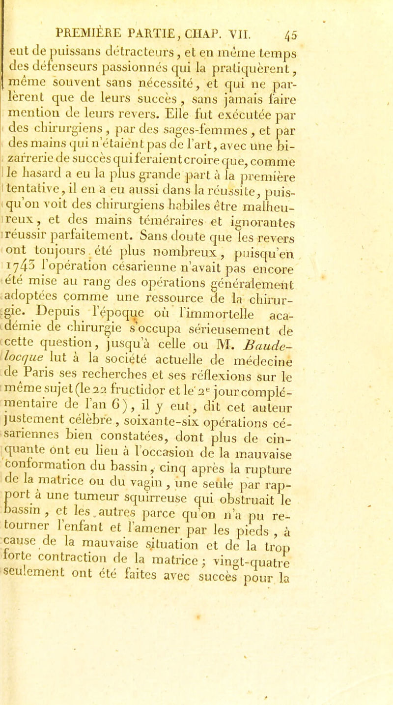 eut de puissans détracteurs, et en mèrne temps des défenseurs passionnés qui la pratiquèrent, même souvent sans nécessité, et qui ne par- lèrent que de leurs succès, sans jamais faire mention de leurs revers. Elle fut exécutée par des cliirurgiens , par des sages-femmes , et par des mains qui n'étaient pas de l'art, avec une bi- zarrerie de succès qui feraient croire que, comme ! le hasard a eu la plus grande part à la première I tentative , il en a eu aussi dans la réussite, puis- . qu'on voit des chirurgiens habiles être malheu- ireux, et des mains téméraires et ignorantes 'réussir parfaitement. Sans doute que les revers ont toujours été plus nombreux, puisqu'en 1745 l'opération césarienne n'avait pas encore été mise au rang des opérations généralement adoptées çomme une ressource de la chirur- igie. Depuis l'époque où l'immortelle aca- .démie de chirurgie s'occupa sérieusement dé cette question, jusqu'à celle ou M. Baude- locque lut a la société actuelle de médecine de Paris ses recherches et ses réflexions sur le ■ même sujet (le 22 fructidor et le'2« jour complé- mentaire de l'an 6), il y eut, dit cet auteur justement célèbre, soixante-six opérations cé- sariennes bien constatées, dont plus de cin- quante ont eu lieu à l'occasion de la mauvaise conformation du bassin,- cinq après la rupture de la matrice ou du vagin , une seule par rap- port à une tumeur squirreuse qui obstruait le bassm, et les.autres parce qu'on n'a pu re- tourner l'enfant et l'amener par les pieds , à cause de la mauvaise situation et de la trop torte contraction de la matrice ; vingt-quatre seulement ont été faites avec succès pour la