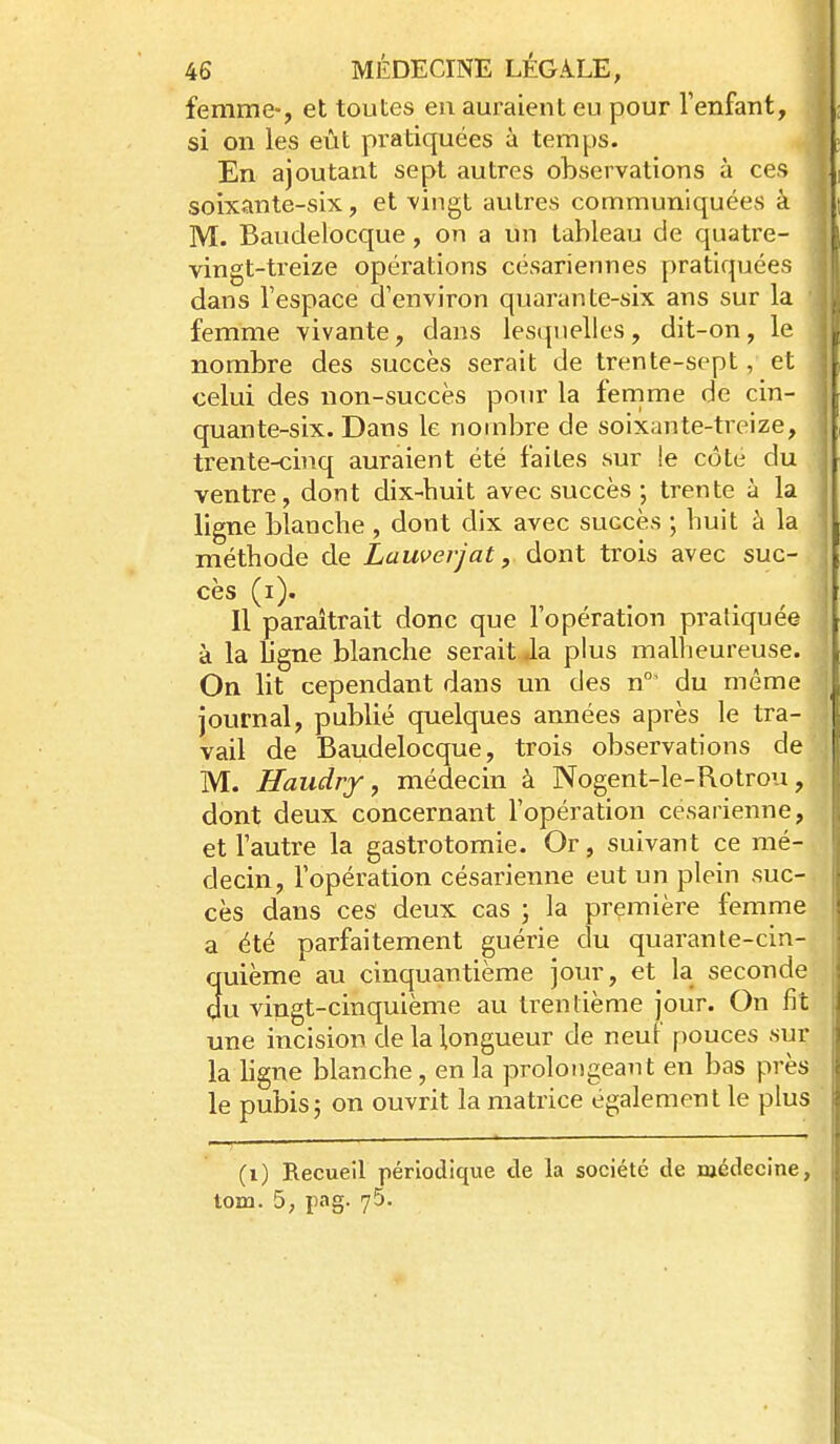 femme-, et toutes eu auraient eu pour Tenfant, si on les eût pratiquées à temps. En ajoutant sept autres observations à ces soixante-six, et vingt autres communiquées à M. Baudelocque, on a un tableau de quatre- vingt-treize opérations césariennes pratiquées dans l'espace d'environ quarante-six ans sur la • femme vivante, dans lesipielles, dit-on, le nombre des succès serait de trente-sept, et celui des non-succès pour la femme de cin- quante-six. Dans le nombre de soixante-treize, trente-cinq auraient été faites sur !e côte du ventre, dont dix-huit avec succès ; trente à la ligne blanche , dont dix avec succès ; huit à la méthode de Lauverjat, dont trois avec suc- cès (i). Il paraîtrait donc que l'opération pratiquée à la ligne blanche serait Ja plus malheureuse. On lit cependant dans un des n°' du même journal, publié quelques années après le tra- vail de Baudelocque, trois observations de M. Jlaudrf, médecin à Nogent-le-Rotrou, dont deux concernant l'opération césarienne, et l'autre la gastrotomie. Or, suivant ce mé- decin, l'opération césarienne eut un plein suc- cès dans ces deux cas ; la première femme a été parfaitement guérie du quarante-cin- quième au cinquantième jour, et la seconde du vingt-cinquième au trentième jour. On fit une incision de la longueur de neuf pouces sur la hgne blanche, en la prolongeant en bas près le pubis5 on ouvrit la matrice également le plus (i) Recueil périodique de la société de médecine, lom. 5, pag. 75.