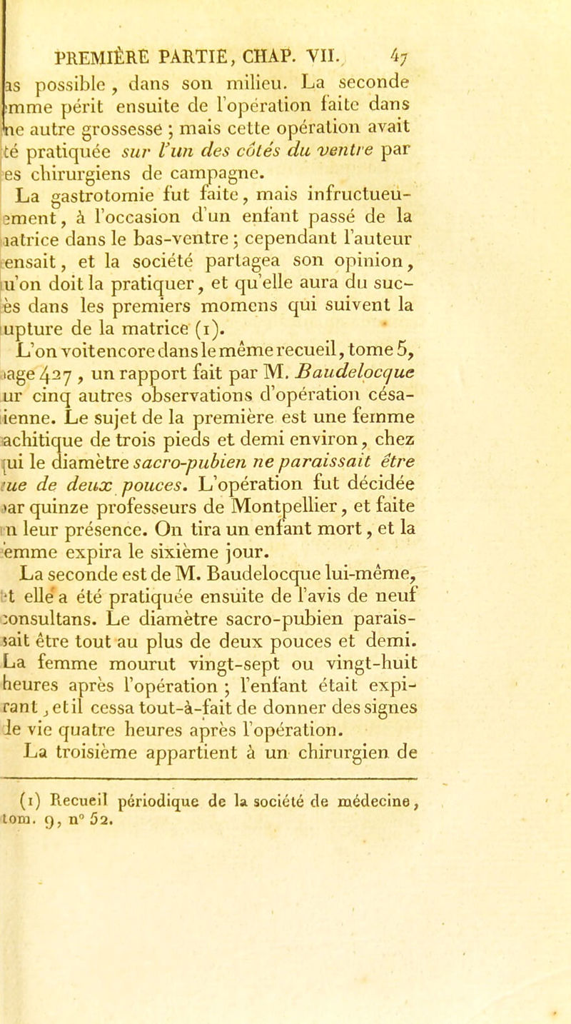 as possible , dans son milieu. La seconde :mme périt ensuite de lopéralion faite dans ne autre grossesse ; mais cette opération avait [té pratiquée sui' l'un des côtés du ventre par 'es chirurgiens de campagne. La gastrotoraie fut faite, mais infructueu- 3ment, à l'occasion d'un enfant passé de la latrice dans le bas-ventre ; cependant l'auteur tensait, et la société partagea son opinion, lu'on doit la pratiquer, et qu'elle aura du suc- és dans les premiers momens qui suivent la lupture de la matrice (i). L'on voitencore dans le même recueil, tome 5, lage 427 , un rapport fait par M. Baudelocque ur cinq autres observations d'opération césa- lienne. Le sujet de la première est une femme acbitique de trois pieds et demi environ, chez i[ui le diamètre sacro-pubien ne paraissait être me de deux pouces. L'opération fut décidée >ar quinze professeurs de Montpellier, et faite m leur présence. On tira un enfant mort, et la emme expira le sixième jour. La seconde est de M. Baudelocque lui-même, l?t elle'a été pratiquée ensuite de l'avis de neuf îonsultans. Le diamètre sacro-pubien parais- sait être tout au plus de deux pouces et demi. La femme mourut vingt-sept ou vingt-huit heures après l'opération ; l'enfant était expi- rant j etil cessa tout-à-fait de donner des signes Je vie quatre heures après l'opération. La troisième appartient à un chirurgien de (i) Recueil périodiq^ue de la société de médecine, lom. 9, n 52.