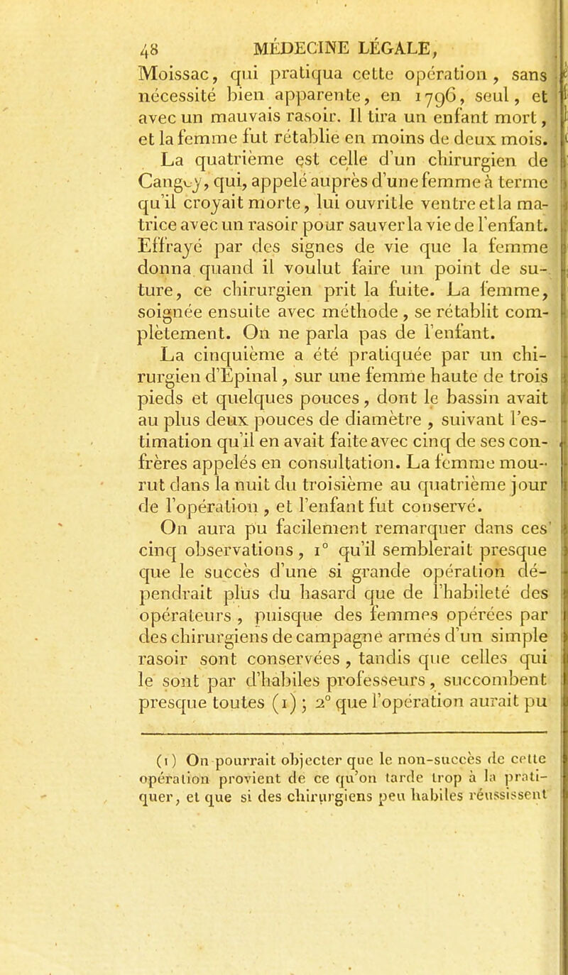 Moissac, qui pratiqua cette opération, sans nécessité bien apparente, en 1796, seul, et avec un mauvais rasoir. Il tira un enfant mort, et la femme fut rétablie en moins de deux mois. La quatrième çst celle d'un chirurgien de Cangu)', qui, appelé auprès d'une femme à terme qu'il croyait morte, lui ouvritle ventreetla ma- trice avec un rasoir pour sauverla vie de l'enfant. Effrayé par des signes de vie que la femme donna quand il voulut faire un point de su-, ture, ce chirurgien prit la fuite. La femme, soignée ensuite avec méthode , se rétablit com- plètement. On ne parla pas de l'enfant. La cinquième a été pratiquée par un chi- rurgien d'Epinal, sur une femme haute de trois pieds et quelques pouces, dont le bassin avait au plus deux pouces de diamètre , suivant l'es- timation qu'il en avait faite avec cinq de ses con- frères appelés en consultation. La femme mou- rut dans la nuit du troisième au quatrième jour de l'opération , et l'enfant fut conservé. On aura pu facilement remarquer dans ces' cinq observations, 1° qu'il semblerait presque que le succès d'une si grande opération dé- pendrait plus du hasard que de l'habileté des opérateurs , puisque des femmes opérées par des chirurgiens de campagne armés cWm simple rasoir sont conservées , tandis que celles qui le sont par d'habiles professeurs, succombent presque toutes (i) ; 2° que l'opération aurait pu (i ) On pourrait objecter que le non-succès <lc cette opération provient de ce qn'on tarde trop à la prati- quer, et que si des chirurgiens peu habiles réussissent