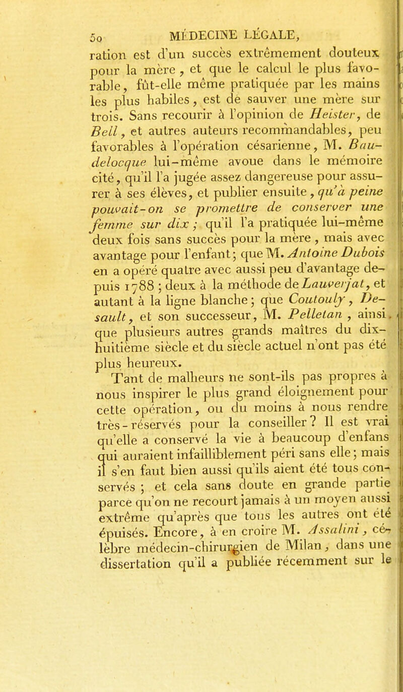 ration est d'un succès extrêmement douteux pour la mère , et que le calcul le plus favo- rable, fût-elle même pratiquée par les mains les plus habiles, est de sauver une mère sur trois. Sans recourir à l'opinion de Heister, de Bell, et autres auteurs recommandables, peu favorables à l'opération césarienne, M. Bau- deloccjue lui-même avoue dans le mémoire cité, qu'il l'a jugée assez dangereuse pour assu- rer à ses élèves, et publier ensuite , qu'a -peine pouvait-on se promettre de conserver une femme sur dix ; qu'il l'a pratiquée lui-même deux fois sans succès pour la mère , mais avec avantage pour l'enfant; queM. Jnloine Dubois en a opéré quatre avec aussi peu d'avantage de- puis 1788 ; deux à la méthode àeLauverjat, et autant à la ligne blanche ; que Coutoulj, De- saulty et son successeur, M. Pelletan , ainsi, que plusieurs autres grands maîtres du dix- huitième siècle et du siècle actuel n'ont pas été plus heureux. Tant de malheurs ne sont-ils pas propres à nous inspirer le plus grand éloignement pour cette opération, ou du moins à nous rendre^ très - réservés pour la conseiller? Il est %Tai qu'elle a conservé la vie à beaucoup d'enfans qui auraient infailliblement péri sans elle ; mais il s'en faut bien aussi qu'ils aient été tous con^ servés ; et cela sans doute en grande partie parce qu'on ne recourt jamais à un moyen aussi extrême qu'après que tous les autres ont été épuisés. Encore, à en croire M. Jssalini, cén lèbre médecin-chirui^ien de Milan, dans une dissertation qu'il a publiée récemment sur le