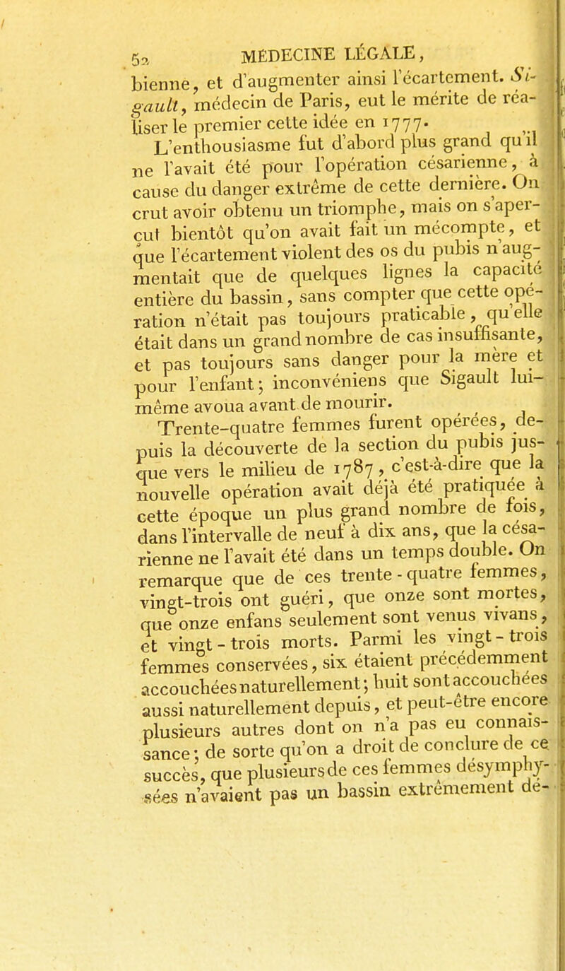 bienne et d'augmenter ainsi récartement. St.- gault, médecin de Paris, eut le mérite de réa- liser le premier cette idée en 1777. L'enthousiasme fut d'abord plus grand quil ne l'avait été pour l'opération césarienne, à cause du danger extrême de cette dernière. On crut avoir obtenu un triomphe, mais on s'aper- çut bientôt qu'on avait fait un mécompte, et que récartement violent des os du pubis n aug- mentait que de quelques lignes la capacité entière du bassin, sans compter que cette ope- ration n'était pas toujours praticable, qu elle était dans un grand nombre de cas insutfisante, et pas toujours sans danger pour la mère et pour l'enfant; inconvéniens que Sigault lui- même avoua avant de mourir. Trente-quatre femmes furent opérées, de- puis la découverte de la section du pubis jus- que vers le miUeu de 1787, c'est-à-dire que la nouvelle opération avait déjà été pratiquée a cette époque un plus grand nombre de lois, dans l'intervalle de neuf à dix ans, que la césa- rienne ne l'avait été dans un temps double. On remarque que de ces trente - quatre femmes, vingt-trois ont guéri, que onze sont mortes, que onze enfans seulement sont venus vivans, et vingt-trois morts. Parmi les vmgt-trois femmes conservées, six étaient précédemment accouchéesnaturellement; huit sont accouchées aussi naturellement depuis, et peut-être encore plusieurs autres dont on n'a pas eu connais- sance: de sorte qu'on a droit de conclure de ce succès, que plusieursde ces lemmes desymphy- sées n'avaient pas un bassin extrêmement de-
