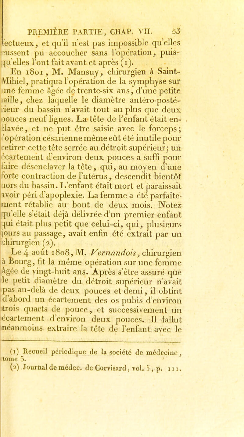 'ectueux, et qu'il n'est pas impossible qu'elles lissent pu accoucher sans l'opération, puis- ,:ju'elles l'ont fait avant et après (i). En i8oi, M. Mansuy, chirurgien à Saint- Vïihiel, pratiqua l'opération de la symphyse sur jné femme âgée de trente-six ans, d'une petite .aille, chez laquelle le diamètre antéro-posté- ieur du bassin n'avait tout au plus que deux jouces neuf lignes. La tête de l'enfant était en- clavée , et ne put être saisie avec le forceps ; opération césarienne même eût été inutile pour retirer celte tête serrée au détroit supérieur; un l^cartement d'environ deux pouces a suffi pour taire désenclaver la tête, qui, au moyen d'une ^brte contraction de l'utérus, descendit bientôt lors du bassin. L'enfant était mort et paraissait ivoir péri d'apoplexie. La femme a été parfaite- ment rétablie au bout de deux mois. Notez qu'elle s'était déjà délivrée d'un premier enfant qui était plus petit que celui-ci, qui, plusieurs |Ours au passage, avait enfin été extrait par un [ihirurgien (2). Le 4 août 1808, M. Vernandois^ chirurgien à Bourg, fit la même opération sur une femme âgée de vingt-huit ans. Après s'être assuré que le petit diamètre du détroit supérieur n'avait pas au-delà de deux pouces et demi, il obtint d'abord un écartement des os pubis d'environ trois quarts de pouce, et successivement un écartement d'environ deux pouces. Il lallut néanmoins extraire la tête de l'enfant avec le (i) Pœcueil périodique de la société de médecine, tome 5. '