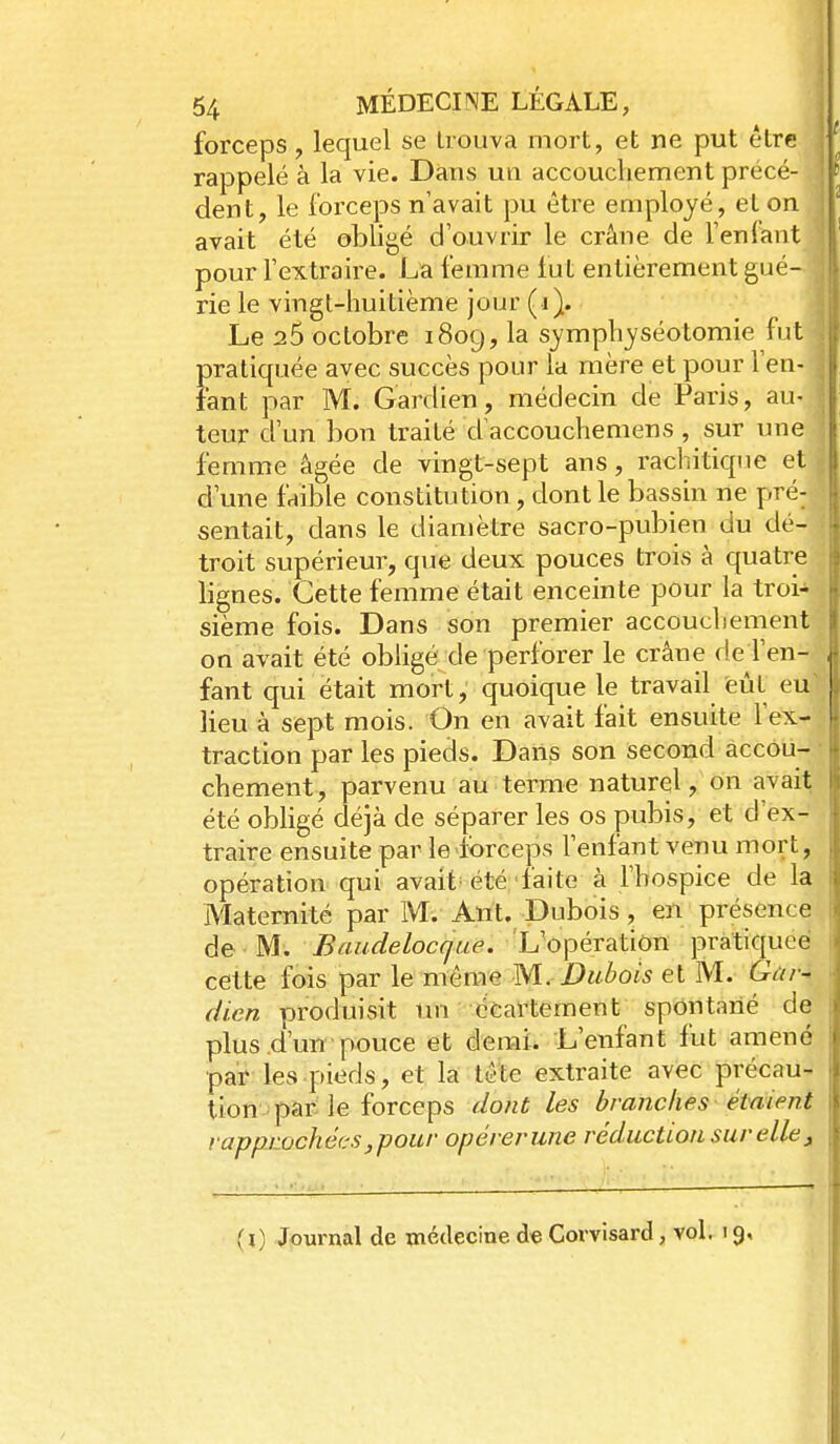 forceps, lequel se trouva mort, et ne put être rappelé à la vie. Dans un accoucliement précé- dent, le forceps n'avait pu être employé, el on avait été obligé d'ouvrir le crâne de Fenlant pour l'extraire. La femme fut entièrement gué- rie le vingt-huitième jour (i). Le 25 octobre i8og, la symphyséotomie fut pratiquée avec succès pour la mère et pour l'en- tant par M. Gardien, médecin de Paris, au- teur d'un bon traité d'accouchemens , sur une femme âgée de vingt-sept ans, rachitique et d'une faible constitution, dont le bassin ne pré- sentait, dans le diamètre sacro-pubien du dé- troit supérieur, que deux pouces trois à quatre lignes. Cette femme était enceinte pour la troi- sième fois. Dans son premier accouchement on avait été obligé de perforer le crâne de l'en- fant qui était mort, quoique le travail feùt eu' lieu à sept mois. On en avait fait ensuite l'ex- traction par les pieds. Dans son second accou- chement, parvenu au terme naturel, on avait été obligé déjà de séparer les os pubis, et d'ex- traire ensuite par le forceps l'enfant veïiu mort, opération qui avait'été'faite à l'hospice de la Maternité par M. Ant. Dubois, en présence de M. Baudelocque. L'opération pratiquée cette fois par le même M. Dubois et M. Gùr-^ dien produisit liîi î'-^^Cartement spontané de plus d'un pouce et demi. L'enfant fut amené par les pieds, et la tête extraite avec précau- tion par le forceps dont les branches étaient rapprochées,pour opérerune réduction sur elle j,