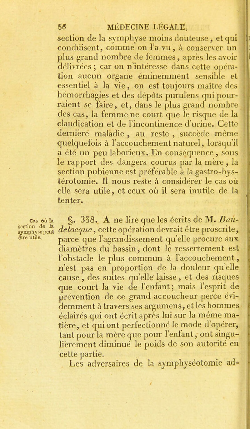 section de la symphyse moins douteuse , et qui conduisent, comme on l'a vu, à conserver un plus grand nombre de femmes, après les avoir délivrées ; car on n'intéresse dans cette opéra- tion aucun organe éminemment sensible et essentiel à la vie, on est toujours maître des hémorrhagies et des dépôts purulens qui pour- raient se faire, et, dans le plus grand nombre des cas, la femme ne court que le risque de la claudication et de l'incontinence d'urine. Cette dernière maladie , au reste , succède même quelquefois à Taccoucliement naturel, lorsqu'il a été un peu laborieux. En conséquence , sous le rapport des dangers courus par la mère , la section pubienne est préférable à la gastro-hys- térotomie. Il nous reste à considérer le cas où elle sera utile, et ceux où il sera inutile de la tenter. Cas où la §. 358.. A ne lire que les écrits de M. Baii- symphysepeut dclocc/ue, ccttc Opération devrait être proscrite, 3tre utile. parce que l'agrandissement qu'elle procure aux diamètres du bassin, dont le resserrement est l'obstacle le plus commun à l'accouchement, n'est pas en proportion de la douleur qu'elle cause, des suites qu'elle laisse, et des risques que court la vie de l'enfant; mais l'esprit de prévention de ce grand accoucheur perce évi- demment à travers ses argumens, et les hommes éclairés qui ont écrit après lui sur la même ma- tière, et qui ont perfectionné le mode d'opérer, tant pour la mère que pour l'enfant, ont singu- lièrement diminué le poids de son autorité en cette partie. Les adversaires de la symphyséotomie ad-