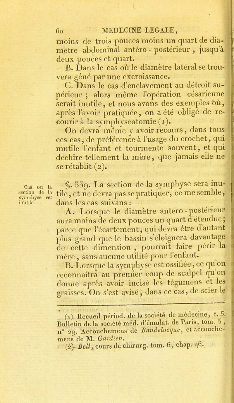 moins de trois pouces moins un quart de dia- mètre abdominal antéro - postérieur , jusqu'à deux pouces et quart. B. Dans le cas où le diamètre latéral se trou- vera gêné par une excroissance. C. Dans le cas d'enclavement au détroit su- périeur ; alors même l'opération césarienne serait inutile, et nous avons des exemples où, après l'avoir pratiquée, on a été obligé de re- courir à la sjmpbyséotomie (i). On devra même y avoir recours, dans tous ces cas, de préférence à l'usage du crochet, qui mutile l'enfant et tourmente souvent, et qui déchire tellement la mère, que jamais elle ne se rétablit (2). cas ooi la §• ^5g. La section de la symphyse sera inu- sectioa de k (Jgvra pas se pratiquer, ce me semble, symphyse est ' .1 r T. ' inutile. dans les cas suivans : A. Lorsque le diamètre antéro - postérieur aura moins de deux pouces un quart d'étendue ; parce que l'écartement, qui devra être d'autant plus grand que le bassin s'éloignera davantage de cette dimension , pourrait faire périr la mère, sans aucune utilité pour l'enfant. B. Lorsque la symphyse est ossifiée, ce qu'on reconnaîtra au premier coup de scalpel qu'on donne après avoir incisé les tégumens et les graisses. On s'est avisé, dans ce cas, de scier le - ___________ (i) Recueil périod. de la société de médecine, t. 5. Bulletin de la société méd. d'éuiulat. de Paris, tom. 5 , n 29. Accoucliemcns de Baudelocque^ et accouche- raens de M. Gardien. (?.)-Jd^,. cours de chirurg. tom. 6, chap. 46.