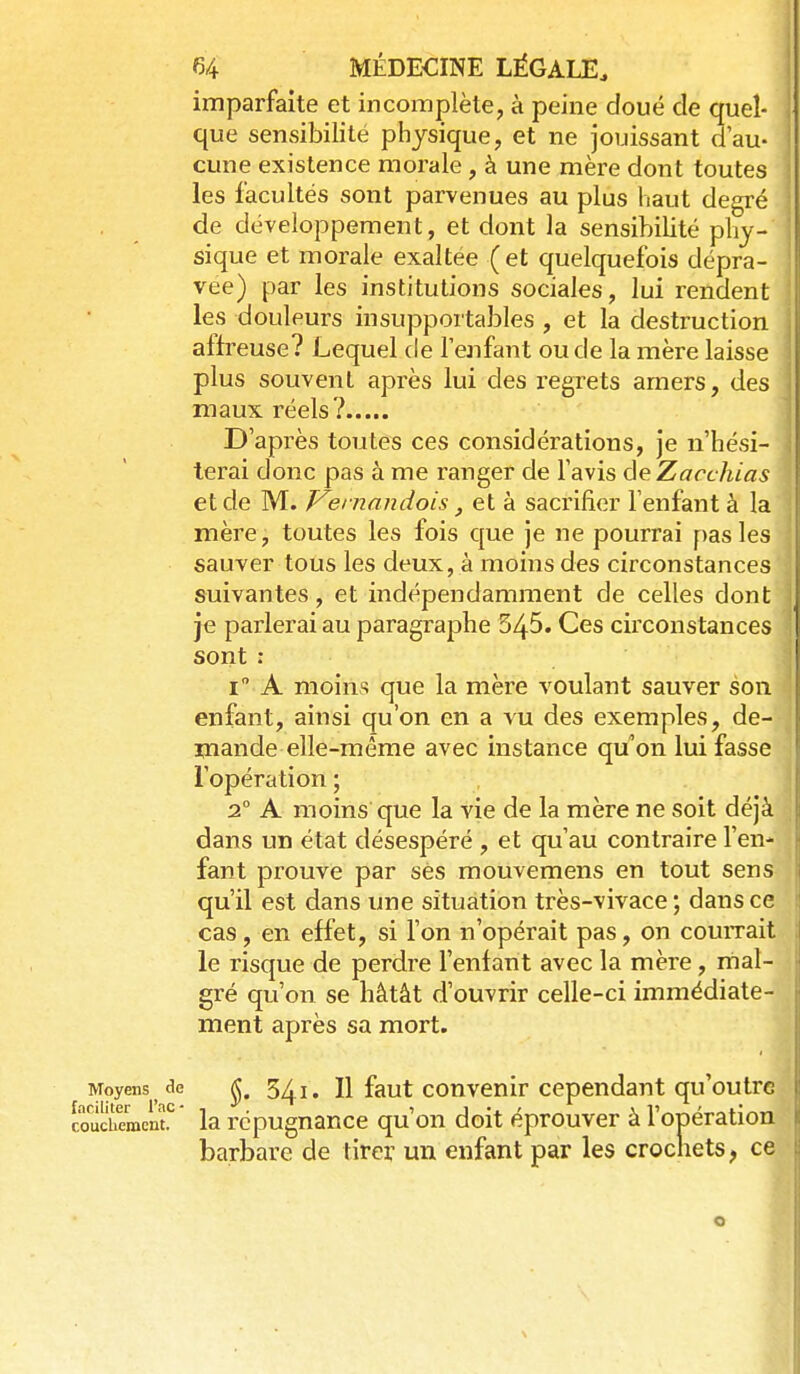 imparfaite et incomplète, à peine doué de quel- : que sensibilité physique, et ne jouissant d'au- - cune existence morale , à une mère dont toutes les facultés sont parvenues au plus haut degré ; de développement, et dont la sensibilité phy- sique et morale exaltée (et quelquefois dépra- vée) par les institutions sociales, lui rendent les douleurs insupportables , et la destruction affreuse? Lequel de l'enfant ou de la mère laisse plus souvent après lui des regrets amers, des maux réels? D'après toutes ces considérations. Je n'hési- terai donc pas à me ranger de l'avis deZacchias \ et de M. J^emandois et à sacrifier l'enfant à la ! mère, toutes les fois c[ue je ne pourrai pas les | sauver tous les deux, à moins des circonstances ■ suivantes, et indépendamment de celles dont j je parlerai au paragraphe 545. Ces circonstances i sont : j i A moins que la mère voulant sauver son { enfant, ainsi qu'on en a vu des exemples, de- ' mande elle-même avec instance qu'on lui fasse \ l'opération; j 2° A moins que la vie de la mère ne soit déjà \ dans un état désespéré , et qu'au contraire l'en- • fant prouve par ses mouvemens en tout sens qu'il est dans une situation très-vivace; dans ce cas, en effet, si l'on n'opérait pas, on couiTait le risque de perdre l'enfant avec la mère, mal- gré qu'on se hâtât d'ouvrir celle-ci immédiate- ment après sa mort. Moyens de ^. 5^1. H faut convcnir Cependant qu'outrc Muchemenf la répugnance qu'on doit éprouver à l'opération barbare de tirer un enfant par les crochets, ce