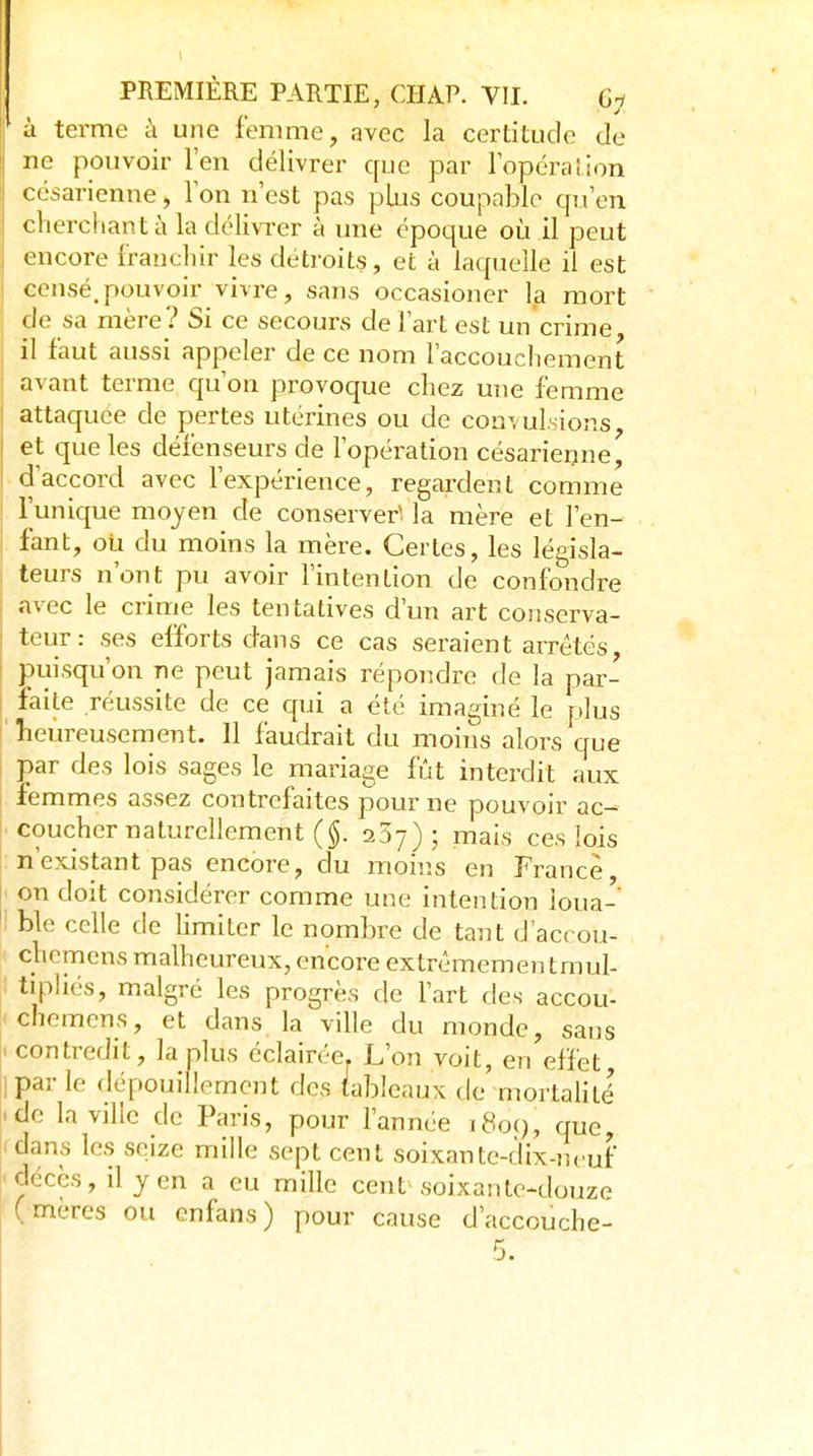 * à terme à une femme, avec la certitude de ne pouvoir l'en délivrer que par l'opéralion césarienne, Ton n'est pas plus coupable qu'en cherchant à la délivi'er à une époque où il peut encore franchir les détroits, et à laquelle il est censé.pouvoir vivre, sans occasioner l.a mort de sa mère? Si ce secours de l'art est un crime il faut aussi appeler de ce nom l'accouchement avant terme qu'on provoque chez une femme attaquée de pertes utérines ou de convulsions, et que les défenseurs de l'opération césarierjne, d'accord avec l'expérience, regardent comme l'unique moyen de conserver* la mère et l'en- fant, où du moins la mère. Certes, les législa- teurs n'ont pu avoir l'intention de confondre avec le crime les tentatives d'un art conserva- teur : ses efforts dans ce cas seraient arrêtés, puisqu'on ne peut jamais répondre de la par- faite réussite de ce qui a été imaginé le plus ' lieureusement. Il faudrait du moins alors que par des lois sages le mariage fût interdit aux femmes assez contrefaites pour ne pouvoir ac- • coucher naturellement (§. aSy) ; mais ces lois : n'existant pas encore, du moins en France, ' on doit considérer comme une intention loua-' ' ble celle de limiter le nombre de tant d'accou- chemens malheureux, encore extrêmemen tmul- tipliés, malgré les progrès de Fart des accou- cheraens, et dans la ville du monde, sans .contredit, la plus éclairée. L'on voit, en effet, 1 par le dépouillement des tableaux de mortalité' .de la ville de Paris, pour l'année i8o(), que, . dans les seize mille sept cent soixante-dix-neuf 'décès, il yen a eu mille cent soixante-douze ( mères ou enfans) pour cause d'accouche- 5.