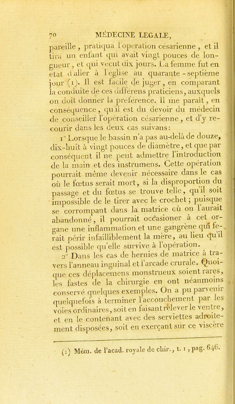 pai-eille , pratiqua l opération césarienne , et il tira un enfant qui avait vingt pouces de lon- gueur , et qui vtrcut dix jours. La femme fut en état il aller à l eglise au quarante - septième jour (i)- 11 est lacile de juger, en comparant la conduite de ces differens praticiens, auxquels on doit donner la prelërence. 11 me paraît, en conséquence, qu'il est du devoir du médecin de conseiller l'opération césarienne, et d'y re- courir clans les deux cas suivans: I Lorsque le bassin n'a pas au-delà de douze, dix-liuit à vingt pouces de diamètre, et que par conséquent il ne peut admettre l'introduction de la main et des instrumens. Cette opération pourrait même devenir nécessaire dans le cas oi^i le fœtus serait mort, si la disproportion du passage et du fœtus se trouve telle, qu'il soit impossible de le tirer avec le crochet ; puisque se corrompant dans la matrice cù on l'aurait abandonné, il pourrait occWoner à cet or- gane une inflammation et une gangrène qm fe- rait périr infailliblement la mère, au lieu qu'd est possible qu'elle survive à l'opération. ^ 2  Dans les cas de hernies de matrice à tra- vers l'anneau inguinal et l'arcade crurale. Quoi- que ces déplacemcns monstrueux soient rares, les fastes de la chirurgie en ont néanmoins conservé quelques exemples. On a pu parvenir quelquefois à terminer l'accouchement par les voies ordinaires, soit en faisantrèlever le ventre, et en le contenant avec des serviettes adroite- ment disposées, soit en exerçant sûr ce viscère . 6.46.