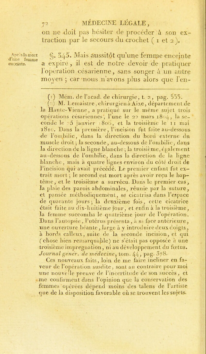 on ne doit pas hésiter de procéder à son ex- traction par le secours du crochet ( i et :i ). Apr siamort ^. 5/5. Mais âussitôt qu une femnie enceinte d une femme ^ ., , , , ^ , . , . ' euceinte. a expire, il est de notre devoir de pratiquer l'opération césarienne, sans songer à un autre moyen ; car nous n'aTons plus alors que l'en- (i) Mém. de l'acad. de chirurgie, t. 2, pag. 555. (■ ) M. Leiiîaislre,cl)irHrgieiiàAiie, département Je la Hanie-Vienne, a praliqué sur le même sujel trois opéralions césariennes , l'une le 29 mars 1804, la se- conde le 5 janvier 8ou, et la troisième le 11 mai 181C. Dans la preuMere, l'incision fut faite au-dessous de l'ombilic, dans la direction du bord externe dn muscle droit ; la seconde, au-dessous de' l'ombilic, dans la direction de la ligne blanche ; la troisième, également au-dessous de l'ombilic, dans la direction de la ligne blanche , mais à quatre lignes environ du côté droit de l'incision qui avait précédé. Le premier enfant fut ex- trait mort ; le second est mort a])rès avoir reçu le bap- tême, et le troisième a survécu. Dans le premier cas, la plaie des parois abdominales, réunie par la suture, et pansée méthodiquement, se cicatrisa dans l'espace de quarante jours 5 la deuxième fois, cette cicatrice était faite au dix-huitième j'our, et enfin à la troisième, la femme succomba le quatrième jour de l'opération. Dans l'aulopsie , l'utérus présenta, à sa face antérieure, «ne ouverture béante , large à y introduire deux doigts, à bords calleux, suite de la seconde incision, et qui (chose bien reniarqua)jle) ne s'était pas opposée à une troisième imprégnation, ni au développement du fœtus. Journal genér. de médecine,^ tom. 44 y V^Q- ^l^- Ces nouveaux faits, loin de me faire incliner en fa- veur de l'opération susdite, sont au contraire pour moi une nouvelle preuve de l'incertitude de son succès, et -me confirment dans l'opinion que la conservation des femmes opérées dépend moins des talens de l'artiste que de la dispositiou favorable où se trouvent les sujets.