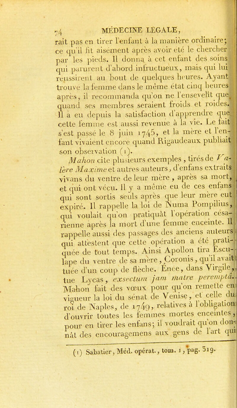 rait pas en tirer reniant à la manière ordinaire; ce qu'il fit aisément après avoir été le cliercber par les pieds. 11 donna à cet enfant des soins qui parure!!t d'abord infructueux, mais qui lui reussireril au bout de quelques heures. Ayant trouve la femme dans le même état cinq heures après, il recommanda qu'on ne l'ensevelit que^ quand ses membres seraient froids et roides. U à eu depuis la satisfaction d'apprendre que cette femnie est aussi revenue à la vie. Le lait s'est passé le 8 juin ly/jô, et la mère et l'en- fant vivaient encore quand Rigaudeaux pubhait son obseivation (i). Mahou cite plusieurs exemples , tirés de Va- 1ère Maximeei autres auteurs, d'enfans extraits vivans du ventre de leur mère , après sa mort, et qui ont vécu, il j a même eu de ces enlans qui sont sortis seuls après que leur mère eut expiré. 11 rappelle la loi de Numa Pompilius, qui voulait qu'on pratiquât l'opération césa- rienne après la mort d'une femme enceinte. Il rappelle aussi des passages des anciens auteurs i qui attestent que cette opération a été prati-f quée de tout temps. Ainsi Apollon tira Escu- lape du ventre de sa mère, Coronis , qu'il avait t tuée d'un coup de flèche. Enee, dans Virgile^,, tue Lycas, cxsectiwi jam liialre perem/Aa.. Mahon fait des vœux pour qu'on remette en vigueur la loi du sénat de Venise, et celle du roi de Naples, de 174c), relatives à lobhgation d'ouvrir toutes les femmes mortes enceintes, pour en tirer les enhns; il voudrait qu'on dom nât des encouragemens aux gens de l'art qi^