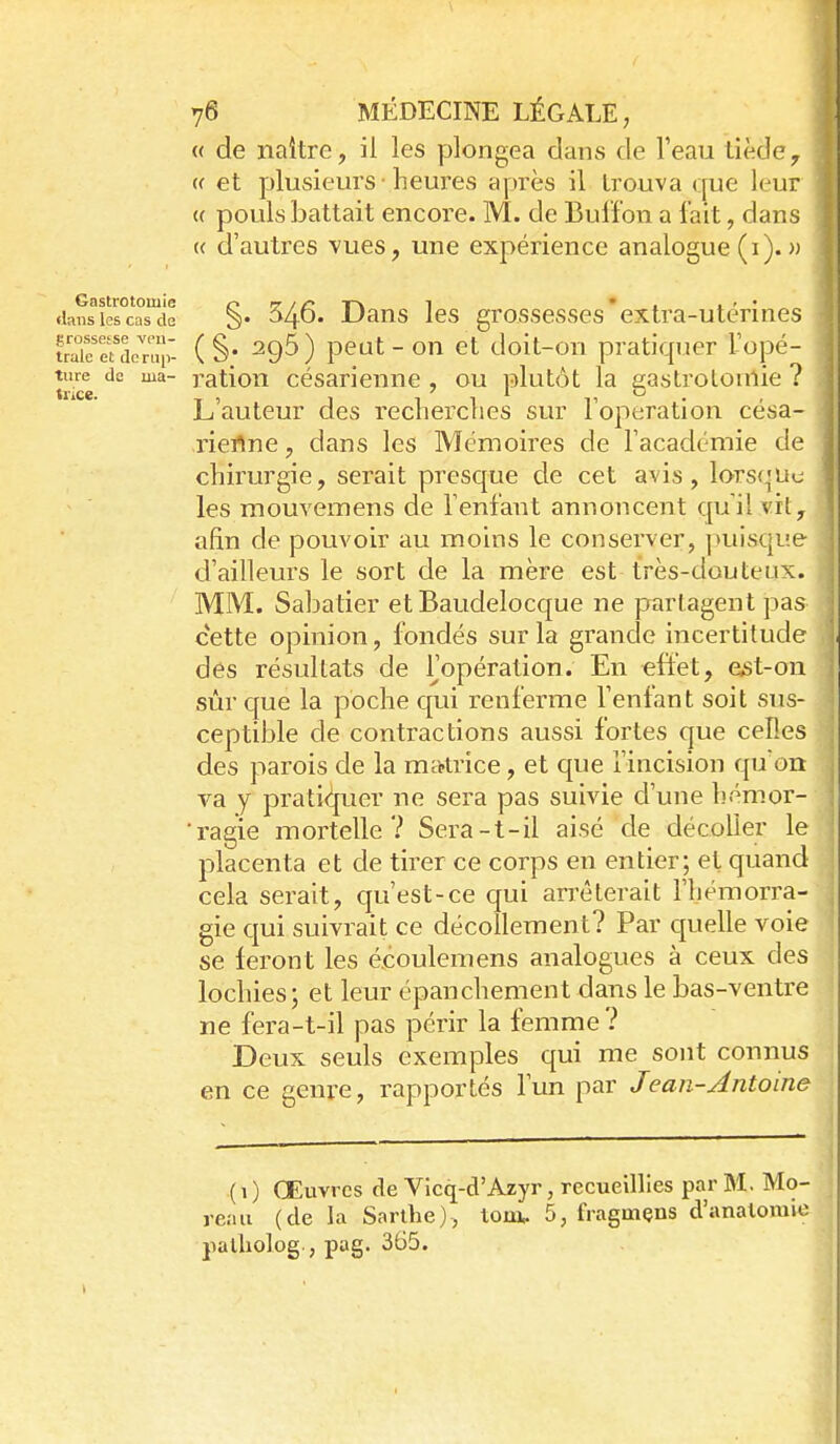 « de naître, il les yjlongea dans de Teau tiède, (( et plusieurs ■ heures après il trouva que leur (( pouls battait encore. M. de Buifon a fait, dans « d'autres vues, une expérience analogue (i).» .lansiescasde S- -L'ans Ics grosscsscs extra-utcrines uTieTaonn;- ( §; ^95) peut - on et doit-on pratiquer Topé- ^ tiire de ma- ratiou césarieune , ou plutôt la gastrotoulie ? | L'auteur des recherches sur l'opération césa- ] riertne, dans les Mémoires de l'académie de | chirurgie, serait presque de cet avis, lorsque les mouvemens de l'enfant annoncent qu'il vit, afin de pouvoir au moins le conserver, ]>uisqi!e d'ailleurs le sort de la mère est très-douteux. MM. Sabatier et Baudelocque ne partagent pas ' cette opinion, fondés sur la grande incertitude des résultats de Fopération. En eftet, est-on sûr que la poche qui renferme l'enfant soit sus- ceptible de contractions aussi fortes que celles des parois de la mcptrice, et que l'incision quon va y prati(l[uer ne sei'a pas suivie d'une hémor- 'ragie mortelle? Sera-t-il aisé de décoller le placenta et de tirer ce corps en entier; et quand cela serait, qu'est-ce qui arrêterait l'hémorra- gie qui suivrait ce décollement? Par quelle voie se feront les écoulemens analogues à ceux des lochies ; et leur épanchement dans le bas-ventre ne fera-t-il pas périr la femme ? Deux seuls exemples qui me sont connus en ce genre, rapportés l'un par Jean-Antoine (i) Œuvres de Vicq-d'Azyr, recueillies par M. Mo- reau (de la Sarlhe), tora. 5, fragmçns d'analomie jialliolog., pag. 365. •»