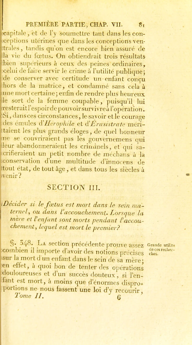 capitale, et de Y y soumettre tant dans les con- < ('j)tious utérines que dans les conceptions ven- trales, tandis qu'on est encore bien assuré de l.i vie du ibelus. On obtiendrait trois résultats jjicn siipi'rieurs à ceux des peines ordinaires, celui de faire servir le crime à l'utilité publifjuej de conserver avec certitude un enfant conçu hors de la matrice, et condamné sans cela à iune mort certaine; enfin de rendre plus heureux le sort de la femme coupable, puisqu'il lui resteraitl'espoirde pouvoir survivreà l'opération. Si, dans ces circonstances, le savoir et le courage des émules cVUcrophile et d'Érasistrnfe méri- taient les plus grands éloges, de quel honneur ne se couvriraient pas les gouvernemens qui leur abandonneraient les crinsinels, et qui sa- jcrifieraient un petit nombre de méchans à la [conservation d'une multitude d'innocens de Itoul état, de tout âge, et dans tous les siècles à î venir? SECTION III. ïDécider si le fœtus est mort dans le sein ma- ternel, ou dans l'accouchement. Lorsque la inere et Venfant sont morts pendant l''accou- chement., lequel est mort le premier? 348. La section précédente prouve assez (îrando utii;ra Dien il importe d'avoir des notions précises cher''' combn.,n 11 mijujiuc urtvoirues notions p.v^v.».,^ sur la mort d un enfant dans le sein de sa mère en effet, à quoi bon de tenter des opérations douloureuses et d'un succès douteux, si l'en- fant est mort, à moins que d'énormes dispro= portions ne nous fassent une loi d'y recourir,