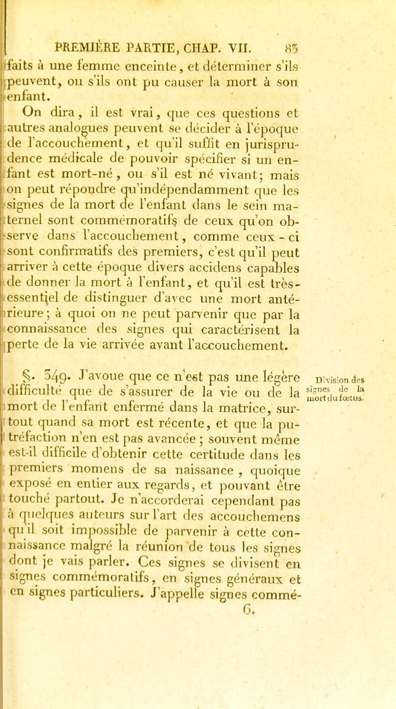 faits à une femme enceinte, et déterminer s'ils peuvent, ou s'ils ont pu causer la mort à son ■ enfant. On dira, il est vrai, que ces questions et iautres analogues peuvent se décider à l'époque de l'accouchement, et qu'il suffit en jurispru- dence médicale de pouvoir spécifier si un en- fant est mort-né, ou s'il est né vivant; mais on peut répondi-e qu'indépendamment que les signes de la mort de l'enfant dans le sein ma- ternel sont commémoratifs de ceux qu'on ob- serve dans l'accouchement, comme ceux - ci •sont confirmatifs des premiers, c'est qu'il peut i arriver à cette époque divers accidens capables [de donner la mort à l'enfant, et qu'il est très- lessent^el de distinguer d'avec une mort anté- irieure ; à quoi on ne peut parvenir que par la tconnaissance des signes qui caractérisent la iperte de la vie arrivée avant l'accouchement. ^ ^. 549. J'avoue que ce n'est pas une légère DWision^es difficulté que de s'assurer de la vie ou de la Sd^^totu? imort de l'enfant enfermé dans la matrice, sur- tout quand sa mort est récente, et que la pu- tréfaction n'en est pas avancée ; souvent même est-il difficile d'obtenir cette certitude dans les premiers momens de sa naissance , quoique exposé en entier aux regards, et pouvant être I touché partout. Je n'accorderai cependant pas à quelques auteurs sur l'art des accouchemens qu'il soit impossible de parvenir à cette con- naissance malgré la réunion de tous les signes dont je vais parler. Ces signes se divisent en signes commémoratifs, en signes généraux et en signes particuliers. J'appelle signes commé- 6.