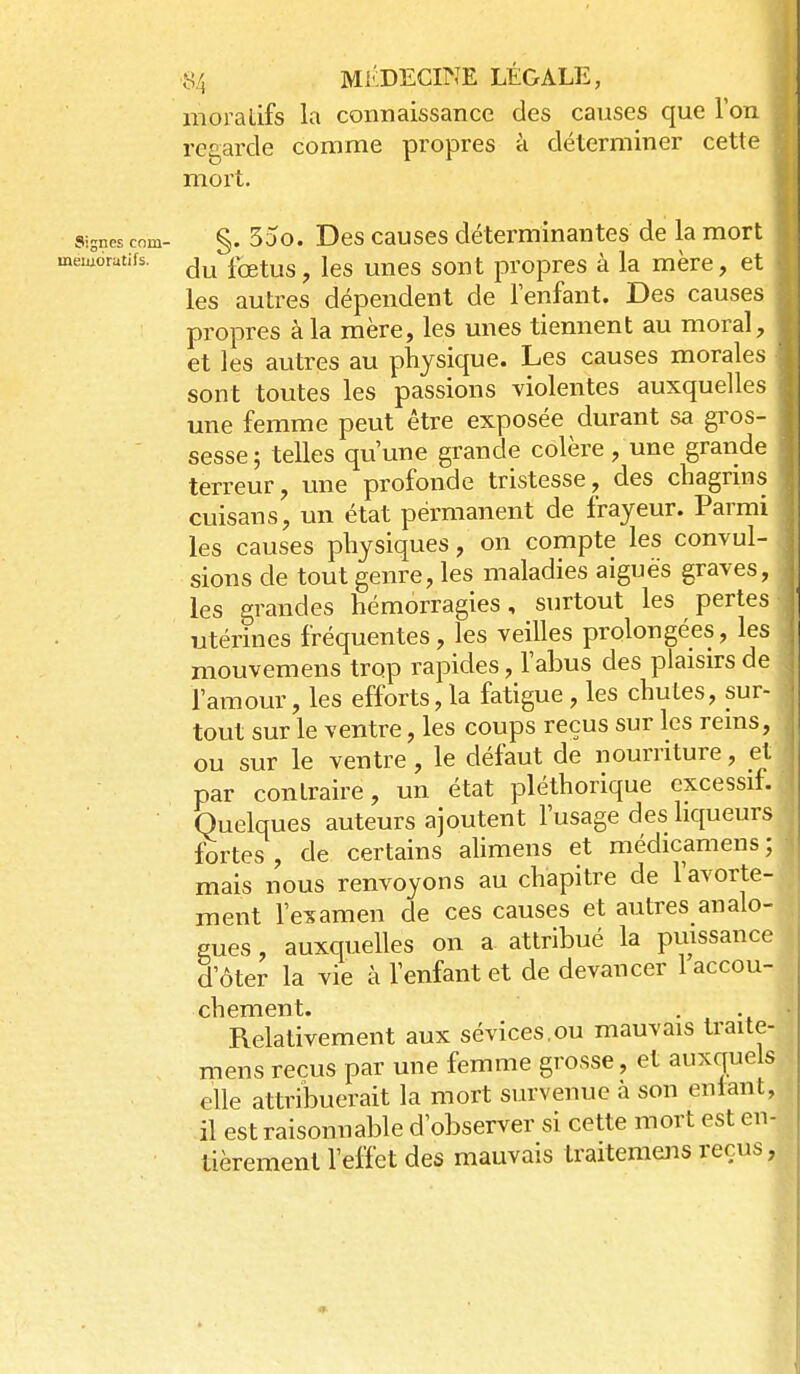 moratifs la connaissance des causes que Ton regarde comme propres à déterminer cette mort. Signes corn- §. 55o. Des causcs déterminantes de la mort memorutifs. ^^^^^^^ ^^^^ ^^^^ propres à la mère, et les autres dépendent de lenfant. Des causes propres à la mère, les unes tiennent au moral, et les autres au physique. Les causes morales sont toutes les passions violentes auxquelles une femme peut être exposée durant sa gros- sesse ; telles qu'une grande colère, une grande terreur, une profonde tristesse, des chagrms cuisans, un état permanent de frayeur. Parmi les causes physiques, on compte les convul- sions de tout genre, les maladies aiguës graves, les grandes hémorragies, surtout les pertes utérines fréquentes, les veilles prolongées, les mouvemens trop rapides, l'abus des plaisirs de l'amour, les efforts, la fatigue , les chutes, sur- tout sur le ventre, les coups reçus sur les rems, ou sur le ventre, le défaut de nourriture, et par contraire, un état pléthorique excessif. Quelques auteurs ajoutent l'usage des liqueurs fortes, de certains alimens et médicamens; mais nous renvoyons au chapitre de l'avorte- ment l'examen de ces causes et autres analo- gues , auxquelles on a attribué la puissance d'ôter la vie à l'enfant et de devancer 1 accou- chement. Relativement aux sévices,ou mauvais traite- mens reçus par une femme grosse, et auxquels elle attribuerait la mort survenue à son entant, il est raisonnable d'observer si cette mort est en- tièrement l'effet des mauvais traitemens reçus,