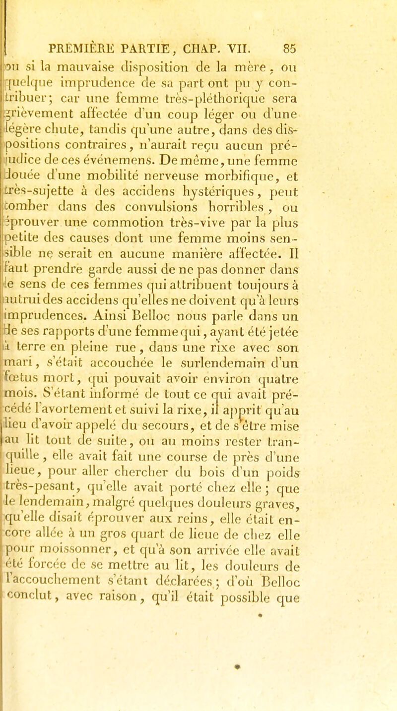 wi si la mauvaise disposition de la mère, ou quelque imprudence de sa part ont pu y con- tribuer; car une femme très-pléthorique sera [grièvement affectée d'un coup léger ou d'une ilégère chute, tandis qu'une autre, dans des dis- ^positions contraires, n'aurait reçu aucun pré- judice de ces événemens. De même, une femme Jouée d'une mobilité nerveuse morbifique, et I très-sujette à des accidens hystériques, peut :omber dans des convulsions horribles, ou éprouver une commotion très-vive par la plus petite des causes dont une femme moins sen- sible ne serait en aucune manière affectée. II faut prendre garde aussi de ne pas donner dans de sens de ces femmes qui attribuent toujours à lîutruides accidens qu'elles ne doivent quk leurs imprudences. Ainsi Belloc nous parle dans un tle ses rapports d'une femme qui, ayant été jetée ik terre en pleine rue, dans une rixe avec son mari, s'était accouchée le surlendemain d'un fœtus mort, qui pouvait avoir environ quatre mois. S'étant informé de tout ce qui avait pré- cédé Favortement et suivi la rixe, il apprit qu'au ilieu d'avoir appelé du secours, et de s'être mise |au lit tout de suite, ou au moins rester tran- I quille, elle avait fait une course de près d'une lieue, pour aller chercher du bois d'un poids très-pesant, qu'elle avait porté chez elle; que I' lendemain, malgré quelques douleurs graves, qu'elle disait éprouver aux reins, elle était en- rorc allée à un gros quart de lieue de chez elle l»<)ur moissonner, et qu'à son arrivée elle avait '■u] forcée de se mettre au lit, les douleurs de Taccouchement s'étant déclarées; d'oii Belloc conclut, avec raison, qu'il était possible que