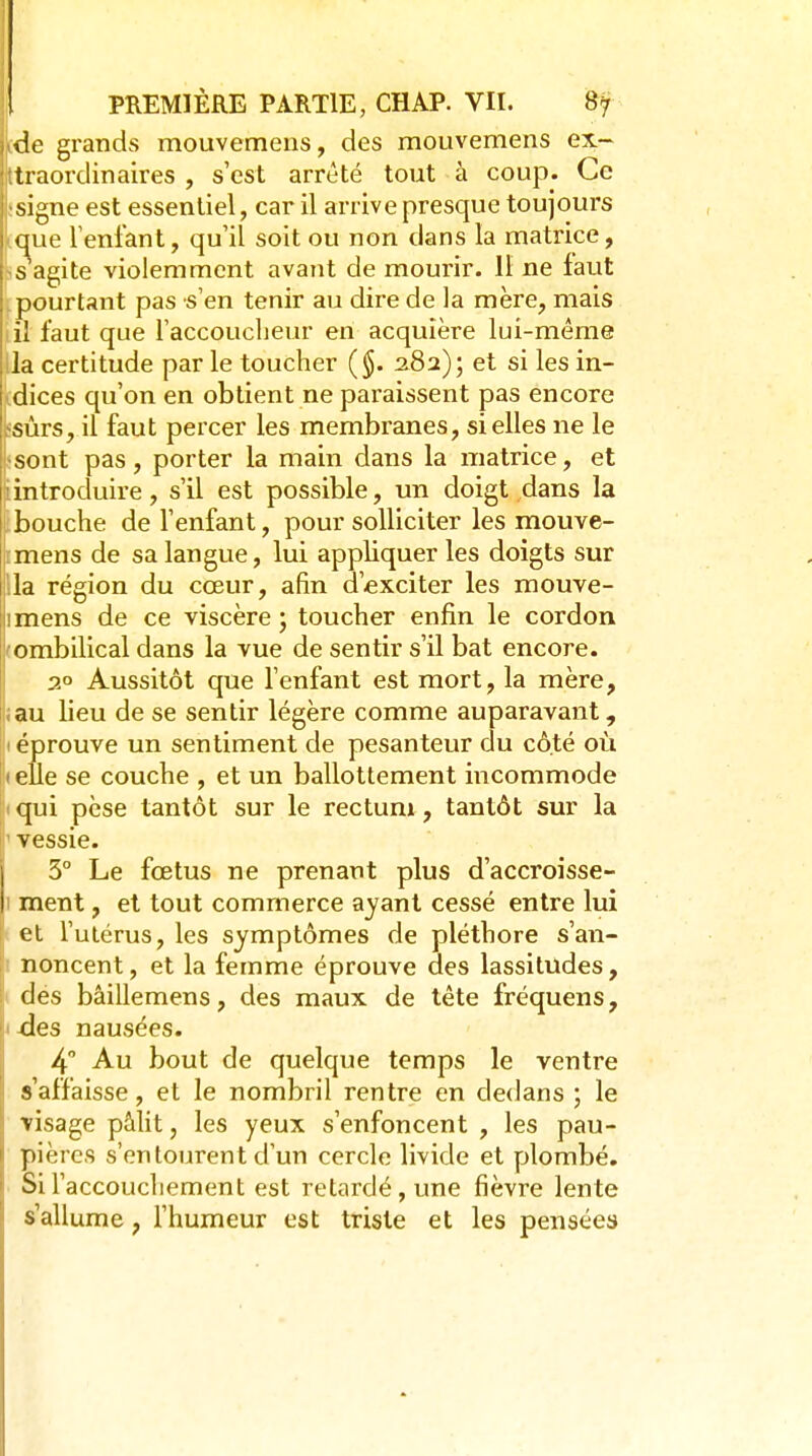 de grands mouvemens, des mouvemens ex- traordinaires , s'est arrêté tout à coup. Ce signe est essentiel, car il arrive presque toujours que Tenfant, qu'il soit ou non dans la matrice, , s'agite violemment avant de mourir. 11 ne faut .pourtant pas s'en tenir au dire de la mère, mais lil faut que l'accoucbeur en acquière lui-même lia certitude par le toucher {§. 282); et si les in- (dices qu'on en obtient ne paraissent pas encore jsûrs, il faut percer les membranes, si elles ne le *sont pas, porter la main dans la matrice, et ^introduire, s'il est possible, un doigt dans la libouche de l'enfant, pour solliciter les mouve- rmens de sa langue, lui appliquer les doigts sur lia région du cœur, afin d'exciter les mouve- imens de ce viscère ; toucher enfin le cordon 'Ombilical dans la vue de sentir s'il bat encore, i 2° Aussitôt que l'enfant est mort, la mère, iau lieu de se sentir légère comme auparavant, I éprouve un sentiment de pesanteur du côté oii I elle se couche , et un ballottement incommode qui pèse tantôt sur le rectum, tantôt sur la vessie. 3° Le fœtus ne prenant plus d'accroisse- I ment, et tout commerce ayant cessé entre lui et l'utérus, les symptômes de pléthore s'an- noncent, et la femme éprouve des lassitudes, des bâillemens, des maux de tête fréquens, àes nausées. 4 Au bout de quelque temps le ventre s'affaisse, et le nombril rentre en dedans ; le visage pâlit, les yeux s'enfoncent , les pau- pières s'entourent d'un cercle livide et plombé. SiFaccoucliement est retardé, une fièvre lente s'allume, l'humeur est triste et les pensées