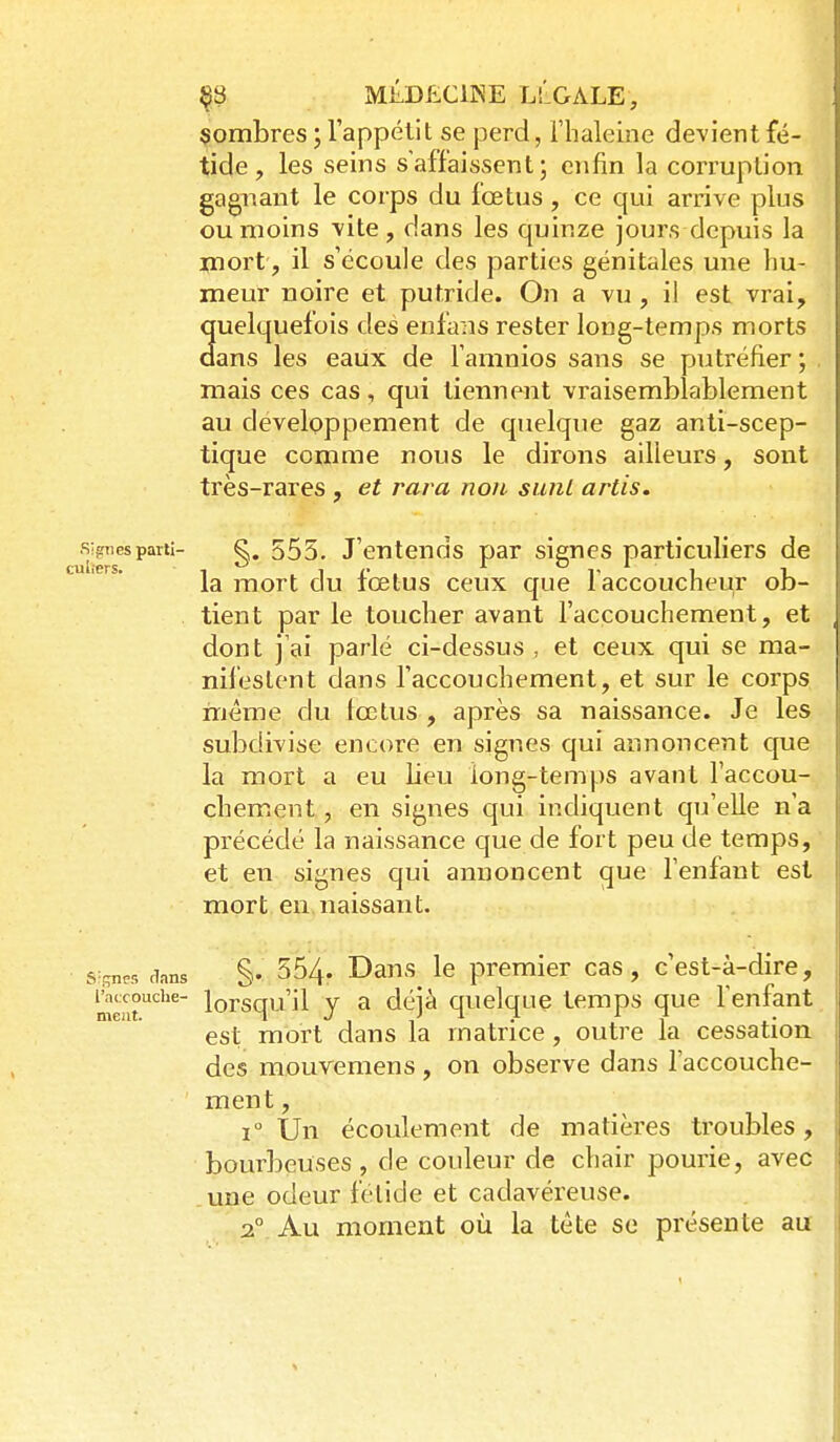 ^8 MilDÊClKE LLGALE, nombres ; l'appélit se perd, riialeine devient fé- tide , les seins s'affaissent; enfin la corruption gagnant le corps du fœtus, ce qui arrive plus ou moins vite , dans les quinze jours depuis la jcnort, il s'écoule des parties génitales une hu- meur noire et putride. On a vu , il est vrai, quelquefois des enfans rester long-temps morts dans les eaux de Tamnios sans se putréfier ; mais ces cas , qui tiennent vraisemblablement au développement de quelque gaz anti-scep- tique comme nous le dirons ailleurs, sont très-rares , et rara non sunL artis. .s;?iiesparti- g. 555. J'cntcnds par signes particuliers de la mort du fœtus ceux que laccoucheur ob- tient par le toucher avant l'accouchement, et dont j'ai parlé ci-dessus , et ceux qui se ma- nifestent dans l'accouchement, et sur le corps même du lœtus , après sa naissance. Je les subdivise encore en signes qui annoncent que la mort a eu lieu long-temps avant l'accou- chement , en signes qui indiquent qu'elle n'a précédé la naissance que de fort peu de temps, et en signes qui annoncent que l'enfant est mort en naissant. 6f;nM dans §• 554- Dans Ic premier cas, c'est-à-dire, ment'''^' lorsqu'il y a déjà quelque temps que l'enfant est mort dans la matrice, outre la cessation des mouvemens, on observe dans l'accouche- ment, 1° Un écoulement de matières troubles, bourbeuses, de couleur de chair pourie, avec une odeur fétide et cadavéreuse.