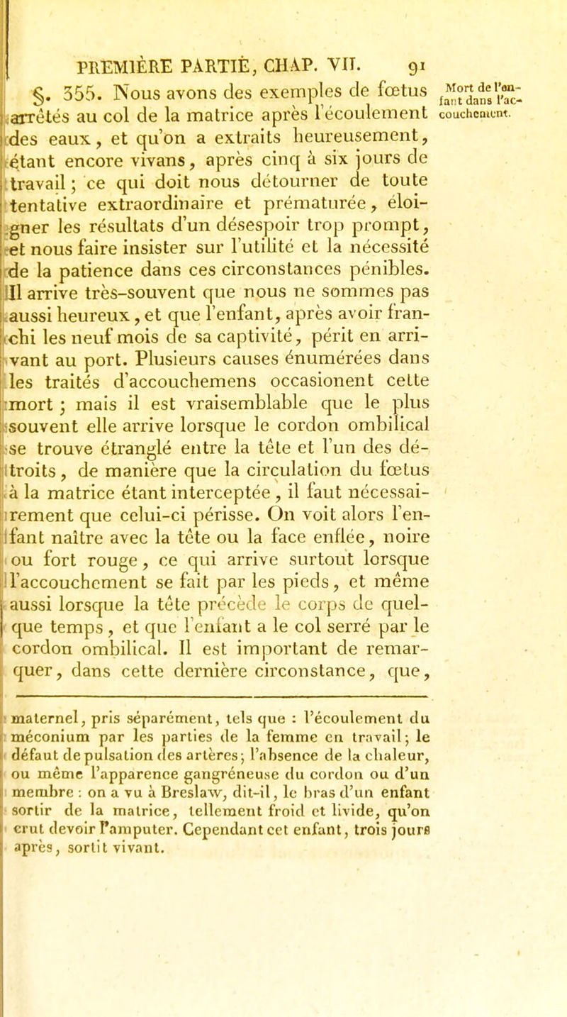 §. 355. Nous avons des exemples de fœtus j^^.^^^^J^^*;,^ jarrêtës au col de la matrice après Técoulement couchomom. :des eaux, et qu'on a extraits heureusement. Estant encore vivans, après cinq à six jours de ttravail ; ce qui doit nous détourner de toute 'tentative extraordinaire et prématurée, éloi- gner les résultats d'un désespoir trop prompt, et nous faire insister sur l'utilité et la nécessité de la patience dans ces circonstances pénibles. Il arrive très-souvent que nous ne sommes pas aussi heureux, et que l'enfant, après avoir fran- chi les neuf mois de sa captivité, périt en arri- vant au port. Plusieurs causes énumérées dans les traités d'accouchemens occasionent cette mort ; mais il est vraisemblable que le plus souvent elle airive lorsque le cordon ombilical se trouve étranglé entre la téte et l'un des dé- troits , de manière que la circulation du fœtus à la matrice étant interceptée , il faut nécessai- rement que celui-ci périsse. On voit alors l'en- fant naître avec la tête ou la face enflée, noire ou fort rouge, ce qui arrive surtout lorsque Faccouchcment se fait par les pieds, et même aussi lorsque la tête précède le corps de quel- que temps, et que l'enfant a le col serré par le ; cordon ombilical. Il est important de remar- ; quer, dans cette dernière circonstance, que, rmaternel, pris séparément, tels que : l'écoulement du f méconium par les parties de la femme en travail ; le i défaut de pulsation des artères ; l'absence de la clialeur, I ou même l'apparence gangréneuse du cordon ou d'ua f membre : on a vu à Breslaw, dit-il, le bras d'un enfant [ sortir de la matrice, tellement froid et livide, qu'on crut devoir Pamputer. Cependant cet enfant, trois jours après, sortit vivant.