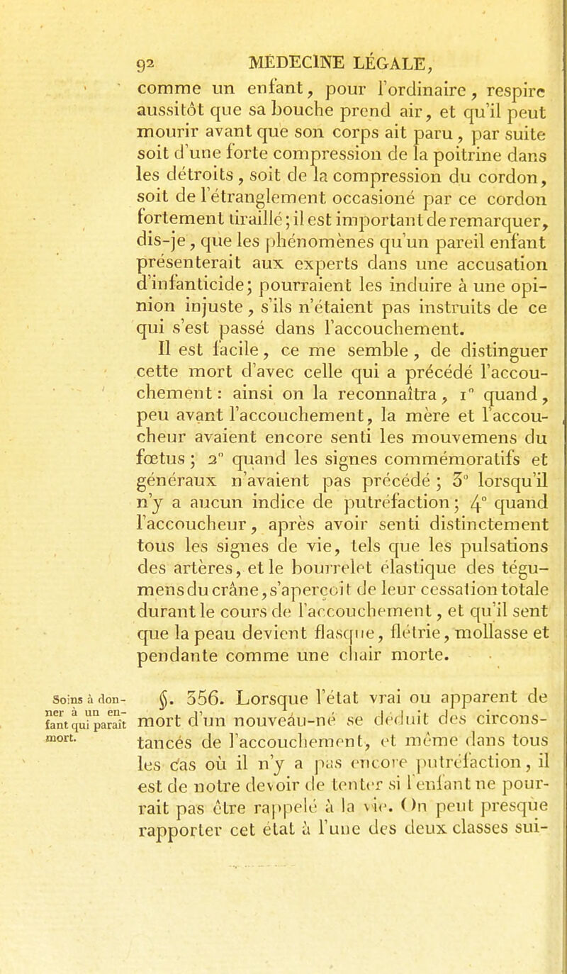 comme un enfant, pour l'ordinaire, respire aussitôt que sa bouche prend air, et qu'il peut mourir avant que son corps ait paru, par suite soit d'une forte compression de la poitrine dans les détroits, soit de la compression du cordon, soit de l'étranglement occasioné par ce cordon fortement uraillé ; il est important de remarquer, dis-je, que les phénomènes qu'un pareil enfant présenterait aux experts dans une accusation d'infanticide; pourraient les induire à une opi- nion injuste, s'ils n'étaient pas instruits de ce qui s'est passé dans l'accouchement. Il est facile, ce me semble, de distinguer cette mort d'avec celle qui a précédé l'accou- chement : ainsi on la reconnaîtra, i quand, peu avant l'accouchement, la mère et l'accou- cheur avaient encore senti les mouvemens du fœtus ; 2 quand les signes commémoratifs et généraux n'avaient pas précédé ; 3° lorsqu'il n'y a aucun indice de putréfaction ; 4° quand l'accoucheur, après avoir senti distinctement tous les signes de vie, tels que les pulsations des artères, et le bourrelet élastique des tégu- mens du crâne, s'aperçoit de leur cessation totale durant le cours de l'accouchement, et qu'il sent que la peau devient flasque, flétrie, mollasse et pendante comme une cliair morte. Soins à don- 556. Lorsquc l'état vrai ou apparent de fantqui'parSt Hiort d'uu nouveâu-ué se déduit des circons- tancés de l'accoucliemont, et même dans tous les c'as où il n'y a pas encoie putréfaction, il est de notre devoir de tenter si fenfantne pour- rait pas être ra|)pelé à la vie. On peut presque rapporter cet état à l'une des deux classes sui-