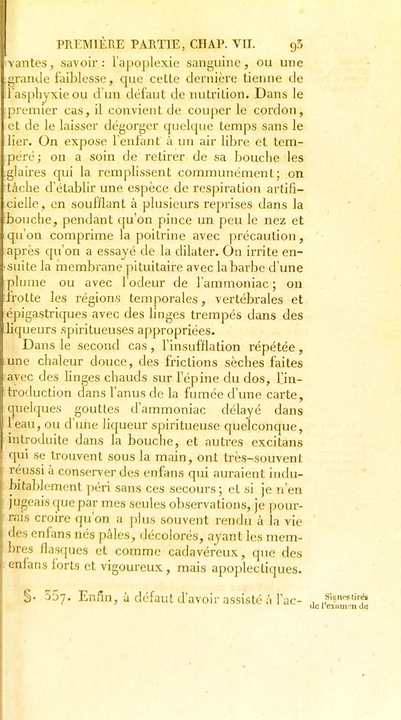 \antes, savoir: l'apoplexie sanguine, ou une .grande faiblesse, que cette dernière tienne de l aspliyxieou d un défaut de nutrition. Dans le premier cas, il convient de couper le cordon, et de le laisser dégorger quelque temps sans le lier. On expose Tenlant à un air libre et tem- péré; on a soin de retirer de sa lîouche les .glaires qui la remplissent communément; on tâche d'établir une espèce de respiration artifi- cielle, en soufflant à plusieurs reprises dans la bouche, pendant qu'on pince un peu le nez et qu'on comprime la poitrine avec précaution, après qu'on a essayé de la dilater. On irrite en- suite la membrane pituitaire avec la barbe d'une plume ou avec l'odeur de l'ammoniac ; on irotte les régions temporales, vertébrales et épigastriques avec des linges trempés dans des liqueurs spiritueuses appropriées. Dans le second cas, l'insufflation répétée, une chaleur douce, des frictions sèches faites avec des Hnges chauds sur l'épine du dos, l'in- troduction dans l'anus de la fumée d'une carte, quelques gouttes d'ammoniac délayé dans l'eau, ou d'uhe liqueur spiritueuse quelconque, introduite dans la bouche, et autres excitans qui se trouvent sous la main, ont très-souvent réussi à conserver des enfans qui auraient indu- bitablement péri sans ces secours; et si je n'en jugeais que par mes seules observations, je pour- rais croire qu'on a plus souvent rendu à la vie des enfans nés pâles, décolorés, ayant les mem- bres flasques et comme cadavéreux, que des enfans forts et vigoureux , mais apoplectiques. §. 557. Enfni, à défaut d'avoir assisté à Tac- , f<^»<'^thé» Uc reïHinrn de