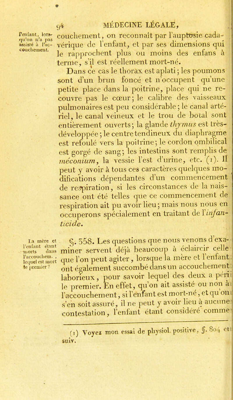 * 94 MÉDECINE LÉGALÈ, Penfant lors- coucliemeiit, on reconnaît par Faupttrsie cada- qu'on n'a pas i r r . ,. ^ J' - assiste à l'ac- vénque de 1 entant, et par ses dimensions qui le rapprochent plus ou moins des enians a terme, s'^1 est réellement mort-né. Dans ce cas le thorax est aplati ; les poumons sont d'un brun foncé et n'occupent qu'une petite place dans la poitrine, place qui ne re- couvre pas le cœur; le calibre des vaisseaux pulmonaires est peu considérable ; le canal arté- riel, le canal veineux et le trou de botal sont entièrement ouverts; la glande thjmus est très- développée ; le centre tendineux du diaphragme est refoulé vers la poitrine; le cordon ombilical est gorgé de sang; les intestins sont remplis de méconium, la vessie l'est d'urine, etc. (i). H peut y avoir à tous ces caractères quelc|ues mo- difications dépendantes d'un commencement, de respiration, si les circonstances de la nais- sance ont été telles que ce commencement de respiration ait pu avoir lieu; mais nous nous en occuperons spécialement en traitant de Y infan- ticide. La mère et g. 558. Lcs questious que nous venons d'exa- ■ ^om' tians miner servent déjà beaucoup à éclaircir celle: ISeTestrori que l'on peut agiter, lorsque la mère et l'enfant le premier? ^^^^ également succombé dans un accouchement laborieux, pour savoir lequel des deux a péril le premier. En effet, qu'on ait assisté ou non ài l'accouchement, si l'enfant est mort-né, et qu'oni s'en soit assuré, il ne peut y avoir lieu à aucune; contestation, l'enfant étant considéré commei (i) Voyez mon essai de pliysiol positive, 804 cttj suiv. 1