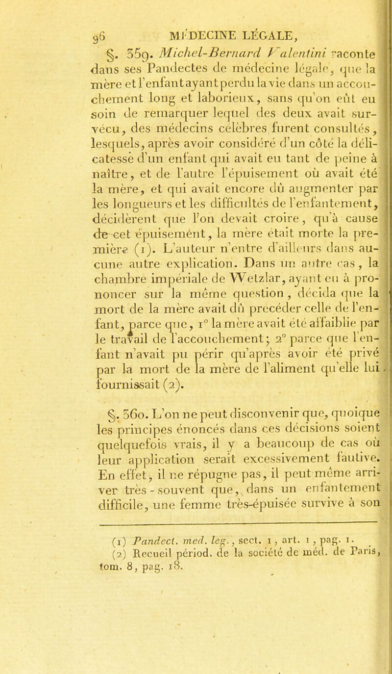 §. 55g. Michel-Bernard P'alentini raconte dans ses Pandectes de médecine légalo, que la mère et l'enfant ayant perdu la vie dans un accou- chement long et laborieux, sans qu'on eùl eu soin de remarquer lequel des deux avait sur- vécu, des médecins célèbres furent consultés, lesquels, après avoir considéré d'un côté la déli- catesse d'un enfant qui avait eu tant de peine à naître, et de l'autre Fépuisement où avait été la mère, et qui avait encore dû augmenter par les longueurs et les difficultés de l'enfantement, décidèrent que l'on devait croire, qu'à cause de-~eet épuisement, la mère était morte la pre- mière (i). L'auteur n'entre d'ailleurs dans au- cune autre explication. Dans un aiitre cas, la chambre impériale de Wetzlar, ayant eu à pro- noncer sur la même question , décida que la mort de la mère avait dû précéder celle de l'en- fant, parce que, i° la mère avait été affaiblie par le travail de l'accouchement; o. parce que fen- fant n'avait pu périr c[u'après avoir été privé par la mort de la mère de l'aliment qu'elle lui fournissait (2). §. 56o. L'on ne peut disconvenir que, quoique les principes énoncés dans ces décisions soient quelquefois vrais, il y a beaucoup de cas où leur application serait excessivement fautive. En effet j il ne répugne pas, il peut même arri- ver très - souvent que,, dans un enfantement difficile, une femme très-épuisée survive à son (1) Pandecl. med. leg., sect. i, art. i , paj;. i. (2) Recueil pérjod. de la société de méd. de Paris,