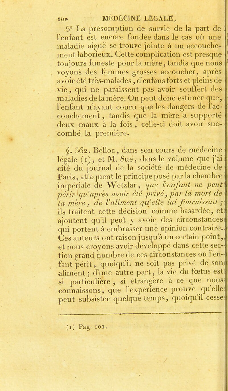 5° La présomption de survie de la part de Fenfant est encore fondée dans le cas où une maladie aiguë se trouve jointe à un accouche- ment laborieux. Celte complication est presque toujours funeste pour la mère, tandis que nous ; voyons des femmes grosses accoucher, après avoir été très-malades, cl'enfans forts et pleins de vie, qui ne paraissent pas avoir souffert des maladies de la mère. On peut donc estimer que, l'enfant n'ayant couru que les dangers de l'ac- couchement, tandis que la mère a supporté deux maux à la fois, celle-ci doit avoir suc- combé la première. §. 362. Belloc, dans son cours de médecine légale (i), et M. Sue, dans le volume que j'ai cité du journal de la société de médecine de Paris, attaquent le principe posé par la chambre ■ impériale de Wctzlar, que Venfant ne peut' périr^cju après avoir été privé, par la mort de La mère , de l'aliment quelle lui fournissait ; ils traitent cette décision comme hasardée, et: ajoutent qu'il peut y avoir des circonstances- qui portent à embrasser une opinion contraire.. Ces auteurs ont raison jusqu'à un certain point,, et nous croyons avoir développé dans cette sec- tion grand nombre de ces circonstances où l'en- fant périt, quoiqu'il ne soit pas privé de soni aliment ; d'une autre part, la vie du fœtus esti si particulière , si étrangère à ce que nous> connaissons, que l'expérience prouve qu'elle peut subsister quelque temps, quoiqu'il cesse (i) Pag. 101.