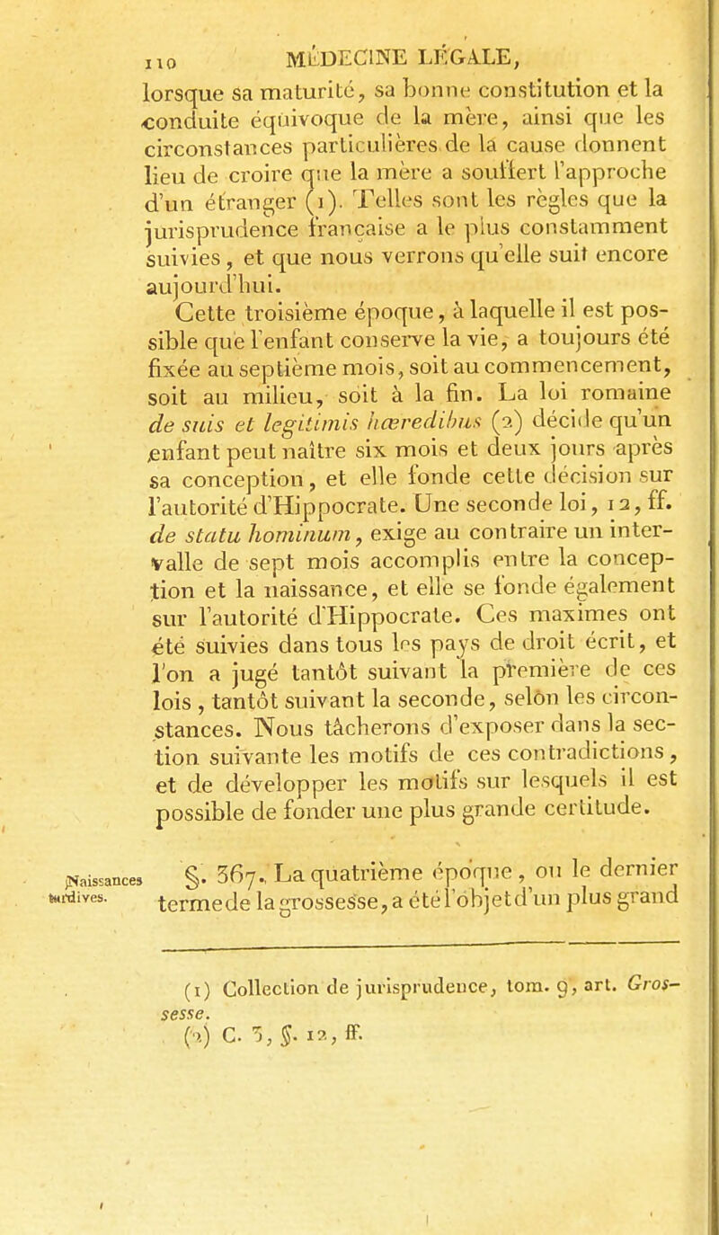 lorsque sa maturité, sa bonne constitution et la conduite équivoque de la mère, ainsi que les circonstances particulières de la cause donnent lieu de croire que la mère a souiiert Tapproclie d'un étranger (i). Telles sont les règles que la jurisprudence française a le plus constamment suivies, et que nous verrons qu elle suit encore aujourd'hui. Cette troisième époque, à laquelle il est pos- sible c[uè l'enfant conserve la vie, a toujours été fixée au septième mois, soit au commencement, soit au milieu, soit à la fin. La loi romaine de suis et legitimis Iiœredihiis (2) décide qu'un ;enfant peut naître six mois et deux jours après sa conception, et elle fonde cette décision sur l'autorité d'Hippocrate. Une seconde loi, 12, ff. de statu hominwn, exige au contraire un inter- valle de sept mois accomplis entre la concep- tion et la naissance, et elle se fonde également sur l'autorité d'Hippocrate. Ces maximes ont été suivies dans tous les pays de droit écrit, et l'on a jugé tantôt suivant la pl'emière de ces lois , tantôt suivant la seconde, selon les circon- stances. Nous tâcherons d'exposer dans la sec- tion suivante les motifs de ces contradictions, et de développer les motifs sur lesquels il est possible de fonder une plus grande certitude. (Naissances §• Sfiy. La quatrième époque , ou le dernier i-dives. termede la grossesse, a été l'ohjetd'un plus grand (i) Collection de jurisprudence, lora. 9,art. Gros- sesse. (n) C. 5,5. i?.,iF. I