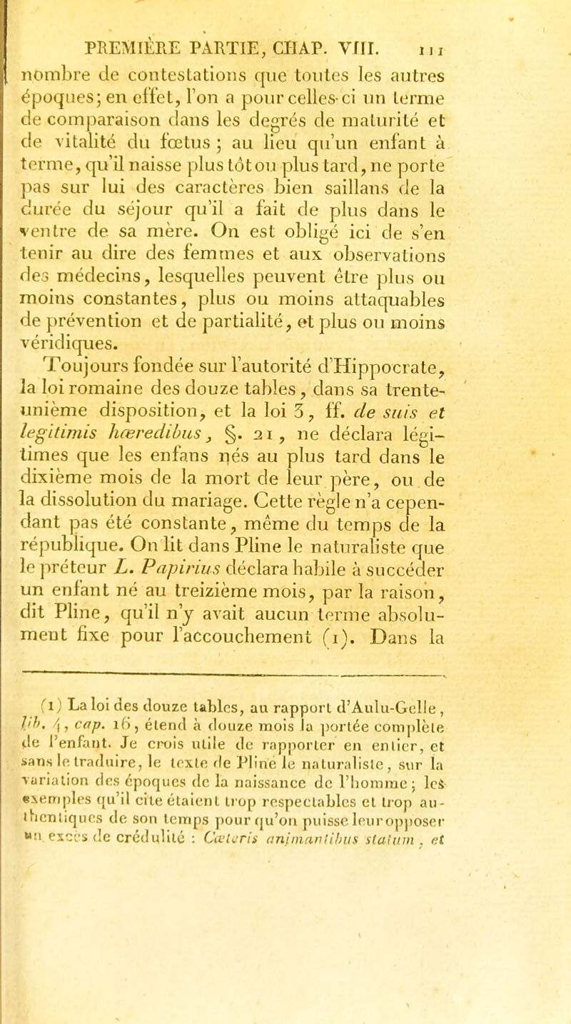 nombre de contestations que toutes les autres époques; en effet, Ton a pour celles-ci un terme de comparaison dans les degrés de maturité et de vitalité du fœtus; au lieu qu'un enfant à terme, qu'il naisse plus tôt ou plus tard, ne porte pas sur lui des caractères bien saillans de la durée du séjour qu'il a fait de plus dans le ventre de sa mère. On est obligé ici de s'en tenir au dire des femmes et aux observations des médecins, lesquelles peuvent être plus ou moins constantes, plus ou moins attaquables de prévention et de partialité, et plus ou moins véridiques. Toujours fondée sur l'autorité d'Hippocrate, la loi romaine des douze tables, dans sa trente- unième disposition, et la loi 5, ff. de suis et legitimis hœredihus, §• 2i, ne déclara légi- times que les enfans nés au plus tard dans le dixième mois de la mort de leur père, ou de la dissolution du mariage. Cette règle n'a cepen- dant pas été constante, même du temps de la république. On lit dans Pline le naturaliste que le préteur L. Papirius déclara habile à succéder un enfant né au treizième mois, par la raisoii, dit Pline, qu'il n'y avait aucun terme absolu- ment fixe pour l'accouchement (i). Dans la fi) La loi des douze tables, au rapport d'Aulu-GcIle , llh, /,, cap. 16, étend à douze mois Ja portée complète de l'enfaut. Je crois utile de rapporter en en lier, et sans le traduire, le texte de Pline le naturaliste, sur la variation des époques de la naissance de l'homme; IcS «iemples qu'il cite étaient trop respectables et trop au- thentiques de son temps pour qu'on puisse Ieurop))Oser wti exGcs de crédulité : CœUTis aninianlihiis staivm , et