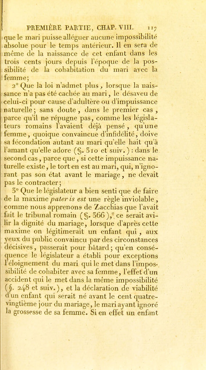 que le mari puisse alléguer aucune impossibilité absolue pour le temps antérieur. 11 en sera de même de la naissance de cet enfant dans les trois cents jours depuis l'époque de la pos- sibilité de la cohabitation du mari avec la femme; - 2° Que la loi n'admet plus, lorsque la nais- !sance n'a pas été cachée au mari, le désaveu de «celui-ci poui' cause d'adultère ou d'impuissance ' naturelle ; sans doute , dans le premier cas , Iparce qu'il ne répugne pas, comme les législa- teurs romains l'avaient déjà pensé, qu'une 'femme, quoique convaincue d'infidélité, doive sa fécondation autant au mari qu'elle hait qu'à l'amant qu'elle adore (§. 510 et suiv. ) : dans le second cas , parce que, si cette impuissance na- turelle existe, le tort en est au mari, qui, n'igno- rant pas son état avant le mariage, ne devait pas le contracter; 3° Que le législateur a bien senti que de faire de la maxime pater is est une règle inviolable, comme nous apprenons de Zacchias que l'avait fait le tribunal romain (§. 366 ),'^, ce serait avi- lir la dignité du mariage, lorsque d'après cette maxime on légitimerait un enfant qui , aux yeux du public convaincu par des circonstances décisives, passerait pour bâtard ; qu'en consé- quence le législateur a établi pour exceptions l'éloignement du mari qui le met dans l'impos- sibilité de cohabiter avec sa femme, l'effet d'un accident qui le met dans la même impossibilité ($. 248 et suiv.), et la déclaration de viabilité d'un enfant qui serait né avant le cent quatre- vingtième jour du mariage, le mari ayant ignoré la grossesse de sa femme. Si en effet un enfant